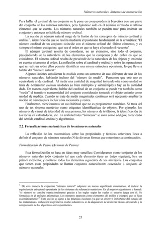 Números naturales. Sistemas de numeración
Para hallar el cardinal de un conjunto se le pone en correspondencia biyectiva con una parte
del conjunto de los números naturales, pero fijándose sólo en el número atribuido al último
elemento que se cuenta. Los números naturales también se pueden usar para ordenar un
conjunto y entonces se habla de número ordinal.
La noción de número natural surge de la fusión de los conceptos de número cardinal y
ordinal 3
, identificación que se realiza mediante el postulado fundamental de la aritmética: "El
número cardinal de un conjunto coincide con el número ordinal del último elemento, y es
siempre el mismo cualquiera que sea el orden en que se haya efectuado el recuento"
El número cardinal resulta de considerar, no un elemento, sino todo el conjunto,
prescindiendo de la naturaleza de los elementos que lo componen y del orden en que se
consideran. El número ordinal resulta de prescindir de la naturaleza de los objetos y teniendo
en cuenta solamente el orden. La reflexión sobre el cardinal y ordinal y sobre las operaciones
que se realizan sobre ellos permite identificar una misma estructura operatoria, lo que lleva a
hablar del “número natural”.
Algunos autores consideran la medida como un contexto de uso diferente de uso de los
números naturales, hablando incluso del “número de medir”. Pensamos que este uso es
equivalente al de cardinal. Al medir una cantidad de magnitud tomando otra como unidad se
trata de determinar cuántas unidades (o bien múltiplos y submúltiplos) hay en la cantidad
dada. De manera equivalente, hablar del cardinal de un conjunto se puede ver también como
“medir” el tamaño o numerosidad del conjunto considerado tomando el objeto unitario como
unidad de medida. Cuando se trate de medir magnitudes continuas será necesario ampliar la
noción de número para incluir a los racionales y reales.
Finalmente, mencionamos un uso habitual que no es propiamente numérico. Se trata del
uso de un sistema numérico como etiquetas identificativas de objetos. Por ejemplo, los
números de carnet de identidad de una persona, los números de teléfonos, la identificación de
las teclas en calculadoras, etc. En realidad tales “números” se usan como códigos, careciendo
del sentido cardinal, ordinal y algorítmico.
2.2. Formalizaciones matemáticas de los números naturales
La reflexión de los matemáticos sobre las propiedades y técnicas anteriores lleva a
definir el conjunto de números naturales N de diversas formas que resumimos a continuación.
Formalización de Peano (Axiomas de Peano)
Esta formalización se basa en ideas muy sencillas: Consideramos como conjunto de los
números naturales todo conjunto tal que cada elemento tiene un único siguiente, hay un
primer elemento, y contiene todos los elementos siguientes de los anteriores. Los conjuntos
que tienen estas propiedades se llaman conjuntos naturalmente ordenados o conjunto de
números naturales.
3
De esta manera la expresión “número natural” adquiere un nuevo significado matemático, al indicar la
equivalencia estructural-operatoria de los sistemas de referencia numéricos. Es el aspecto algoritmico o formal:
“el número se concibe operacionalmente gracias a las reglas según las cuales el usuario juega con él. Se
formaliza en el enfoque axiomático. Los números aparecen como elementos de anillos y cuerpos que se fijan
axiomáticamente”3
. Este uso no es ajeno a las prácticas escolares ya que un objetivo importante del estudio de
las matemáticas, incluso en los primeros niveles educativos, es la adquisición de destrezas básicas de cálculo y la
comprensión de los algoritmos correspondientes.
25
 