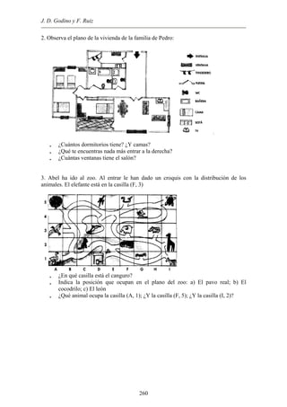J. D. Godino y F. Ruiz
2. Observa el plano de la vivienda de la familia de Pedro:
• ¿Cuántos dormitorios tiene? ¿Y camas?
• ¿Qué te encuentras nada más entrar a la derecha?
• ¿Cuántas ventanas tiene el salón?
3. Abel ha ido al zoo. Al entrar le han dado un croquis con la distribución de los
animales. El elefante está en la casilla (F, 3)
• ¿En qué casilla está el canguro?
• Indica la posición que ocupan en el plano del zoo: a) El pavo real; b) El
cocodrilo; c) El león
• ¿Qué animal ocupa la casilla (A, 1); ¿Y la casilla (F, 5); ¿Y la casilla (I, 2)?
260
 