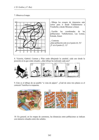 J. D. Godino y F. Ruiz
7. Observa el mapa:
• Dibuja los croquis de itinerarios más
cortos para ir desde Vallehermoso a
Vistabella y desde Miramar a Zanuí.
• Escribe las coordenadas de las
poblaciones: Vallehermoso, Las Lomas,
Estrada, Zanuí.
• Contesta:
¿Qué población está en el punto (6, 5)?
¿Y en el punto (2, 1)?
8. Victoria, Gabriel, Carmen y Pilar están dibujando la catedral, cada uno desde la
posición en la que están situados. ¿Qué dibujo ha realizado cada uno?
. Este es el dibujo de un pueblo “a vista de pájaro”. ¿Cuál de estos tres planos es el
0. En general, en los mapas de carreteras, las distancias entre poblaciones se indican
9
correcto? Justifica tu respuesta.
1
con números situados entre dos señales.
262
 