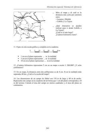 Orientación espacial. Sistemas de referencia
• Mira el mapa y di cuál es la
a y Medida
¿Qué itinerarios se pueden
ás largo?
ne?
distancia más corta por carretera
entre:
- Lazam
- Cubillo y La Tejera
•
realizar para ir desde Cubillo a
La Tejera?
¿Cuál es el m
¿Cuántos kilómetros tie
11. Fíjate en esta escala gráfica y completa en tu cuaderno.
1 cm en el plano representa .... m la realidad
3 cm en el plano representan .... m la realidad
10 cm en el plano representan .... m en la realidad.
12. ¿Cuántos kilómetros representan 5 cm en un mapa a escala 1: 500.000? ¿Y ocho
centímetros?
13. En un mapa, la distancia entre dos poblaciones es de 4 cm. Si en la realidad están
separadas 40 km. ¿Cuál es la escala del mapa?
14. Las dimensiones de un campo de fútbol son 110 m de largo y 60 m de ancho.
Representa este campo en tu cuaderno de tal forma que 1 cm del plano corresponda a 10
m del terreno. Calcula el área del campo en metros cuadrados y el área del plano en
centímetros.
263
 