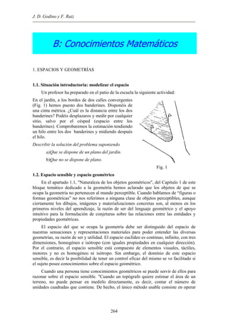 J. D. Godino y F. Ruiz
B: Conocimientos Matemáticos
1. ESPACIOS Y GEOMETRÍAS
1.1. Situación introductoria: modelizar el espacio
Un profesor ha preparado en el patio de la escuela la siguiente actividad:
En el jardín, a los bordes de dos calles convergentes
(Fig. 1) hemos puesto dos banderines. Disponéis de
una cinta métrica. ¿Cuál es la distancia entre los dos
banderines? Podéis desplazaros y medir por cualquier
sitio, salvo por el césped (espacio entre los
banderines). Comprobaremos la estimación tendiendo
un hilo entre los dos banderines y midiendo después
el hilo.
Describir la solución del problema suponiendo
a)Que se dispone de un plano del jardín.
b)Que no se dispone de plano.
Fig. 1
1.2. Espacio sensible y espacio geométrico
En el apartado 1.1, "Naturaleza de los objetos geométricos", del Capítulo 1 de este
bloque temático dedicado a la geometría hemos aclarado que los objetos de que se
ocupa la geometría no pertenecen al mundo perceptible. Cuando hablamos de “figuras o
formas geométricas” no nos referimos a ninguna clase de objetos perceptibles, aunque
ciertamente los dibujos, imágenes y materializaciones concretas son, al menos en los
primeros niveles del aprendizaje, la razón de ser del lenguaje geométrico y el apoyo
intuitivo para la formulación de conjeturas sobre las relaciones entre las entidades y
propiedades geométricas.
El espacio del que se ocupa la geometría debe ser distinguido del espacio de
nuestras sensaciones y representaciones materiales para poder entender las diversas
geometrías, su razón de ser y utilidad. El espacio euclídeo es continuo, infinito, con tres
dimensiones, homogéneo e isótropo (con iguales propiedades en cualquier dirección).
Por el contrario, el espacio sensible está compuesto de elementos visuales, táctiles,
motores y no es homogéneo ni isótropo. Sin embargo, el dominio de este espacio
sensible, es decir la posibilidad de tener un control eficaz del mismo se ve facilitado si
el sujeto posee conocimientos sobre el espacio geométrico.
Cuando una persona tiene conocimientos geométricos se puede servir de ellos para
razonar sobre el espacio sensible. "Cuando un topógrafo quiere estimar el área de un
terreno, no puede pensar en medirlo directamente, es decir, contar el número de
unidades cuadradas que contiene. De hecho, el único método usable consiste en operar
264
 