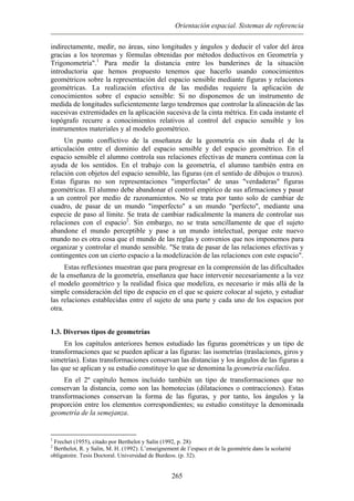 Orientación espacial. Sistemas de referencia
indirectamente, medir, no áreas, sino longitudes y ángulos y deducir el valor del área
gracias a los teoremas y fórmulas obtenidas por métodos deductivos en Geometría y
Trigonometría".1
Para medir la distancia entre los banderines de la situación
introductoria que hemos propuesto tenemos que hacerlo usando conocimientos
geométricos sobre la representación del espacio sensible mediante figuras y relaciones
geométricas. La realización efectiva de las medidas requiere la aplicación de
conocimientos sobre el espacio sensible: Si no disponemos de un instrumento de
medida de longitudes suficientemente largo tendremos que controlar la alineación de las
sucesivas extremidades en la aplicación sucesiva de la cinta métrica. En cada instante el
topógrafo recurre a conocimientos relativos al control del espacio sensible y los
instrumentos materiales y al modelo geométrico.
Un punto conflictivo de la enseñanza de la geometría es sin duda el de la
articulación entre el dominio del espacio sensible y del espacio geométrico. En el
espacio sensible el alumno controla sus relaciones efectivas de manera continua con la
ayuda de los sentidos. En el trabajo con la geometría, el alumno también entra en
relación con objetos del espacio sensible, las figuras (en el sentido de dibujos o trazos).
Estas figuras no son representaciones "imperfectas" de unas "verdaderas" figuras
geométricas. El alumno debe abandonar el control empírico de sus afirmaciones y pasar
a un control por medio de razonamientos. No se trata por tanto solo de cambiar de
cuadro, de pasar de un mundo "imperfecto" a un mundo "perfecto", mediante una
especie de paso al límite. Se trata de cambiar radicalmente la manera de controlar sus
relaciones con el espacio2
. Sin embargo, no se trata sencillamente de que el sujeto
abandone el mundo perceptible y pase a un mundo intelectual, porque este nuevo
mundo no es otra cosa que el mundo de las reglas y convenios que nos imponemos para
organizar y controlar el mundo sensible. "Se trata de pasar de las relaciones efectivas y
contingentes con un cierto espacio a la modelización de las relaciones con este espacio".
Estas reflexiones muestran que para progresar en la comprensión de las dificultades
de la enseñanza de la geometría, enseñanza que hace intervenir necesariamente a la vez
el modelo geométrico y la realidad física que modeliza, es necesario ir más allá de la
simple consideración del tipo de espacio en el que se quiere colocar al sujeto, y estudiar
las relaciones establecidas entre el sujeto de una parte y cada uno de los espacios por
otra.
1.3. Diversos tipos de geometrías
En los capítulos anteriores hemos estudiado las figuras geométricas y un tipo de
transformaciones que se pueden aplicar a las figuras: las isometrías (traslaciones, giros y
simetrías). Estas transformaciones conservan las distancias y los ángulos de las figuras a
las que se aplican y su estudio constituye lo que se denomina la geometría euclídea.
En el 2º capítulo hemos incluido también un tipo de transformaciones que no
conservan la distancia, como son las homotecias (dilataciones o contracciones). Estas
transformaciones conservan la forma de las figuras, y por tanto, los ángulos y la
proporción entre los elementos correspondientes; su estudio constituye la denominada
geometría de la semejanza.
1
Frechet (1955), citado por Berthelot y Salin (1992, p. 28)
2
Berthelot, R. y Salin, M. H. (1992). L’enseignement de l’espace et de la geométríe dans la scolarité
obligatoire. Tesis Doctoral. Universidad de Burdeos. (p. 32).
265
 