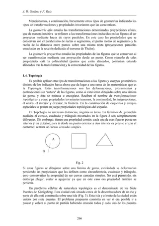 J. D. Godino y F. Ruiz
Mencionamos, a continuación, brevemente otros tipos de geometrías indicando los
tipos de transformaciones y propiedades invariantes que las caracterizan.
La geometría afín estudia las transformaciones denominadas proyecciones afines,
que de manera intuitiva se refieren a las transformaciones inducidas en las figuras al ser
proyectas mediante haces de rayos paralelos. En este caso las propiedades que se
conservan son el paralelismo de rectas o segmentos, el punto medio de segmentos y la
razón de la distancia entre puntos sobre una misma recta (proyecciones paralelas
estudiadas en la sección dedicada al teorema de Thales).
La geometría proyectiva estudia las propiedades de las figuras que se conservan al
ser transformadas mediante una proyección desde un punto. Como ejemplo de tales
propiedades está la colinealidad (puntos que están alineados, continúan estando
alineados tras la transformación) y la convexidad de las figuras.
1.4. Topología
Es posible aplicar otro tipo de transformaciones a las figuras y cuerpos geométricos
distinto de los indicados hasta ahora que da lugar a una rama de las matemáticas que es
la Topología. Estas transformaciones son las deformaciones, estiramientos y
contracciones sin "rotura" de las figuras, como si estuvieran dibujadas sobre una lámina
de goma, y ésta se estirase o encogiese. Reciben el nombre de transformaciones
topológicas y como propiedades invariantes tenemos, la continuidad, las intersecciones,
el orden, el interior y exterior, la frontera. En la construcción de esquemas y croquis
espaciales se ponen en juego propiedades topológicas del espacio.
En Topología no interesan distancias, ángulos ni áreas. En términos de geometría
euclídea el círculo, cuadrado y triángulo mostrados en la figura 2 son completamente
diferentes. Sin embargo, tienen una propiedad común: cada una de esas figuras posee un
interior y un exterior; para ir desde un punto exterior a otro interior es preciso cruzar el
contorno: se trata de curvas cerradas simples.
B
A
Fig. 2
Si estas figuras se dibujaran sobre una lámina de goma, estirándola se deformarían
perdiendo las propiedades que las definen como circunferencia, cuadrado y triángulo,
pero conservarían la propiedad de ser curvas cerradas simples. No está permitido, sin
embargo plegar, cortar o agujerear ya que en este caso esa propiedad también se
perdería.
Un problema célebre de naturaleza topológica es el denominado de los Siete
Puentes de Königsberg. Esta ciudad está situada cerca de la desembocadura de un río y
parte de ella está construida sobre una isla (Fig. 3). Esta isla y el resto de la ciudad están
unidos por siete puentes. El problema propuesto consistía en ver si era posible ir a
pasear y volver al punto de partida habiendo cruzado todos y cada uno de los puentes
266
 