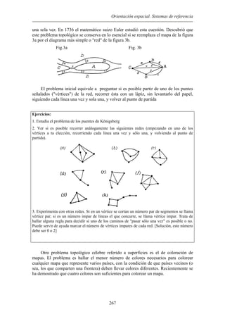 Orientación espacial. Sistemas de referencia
una sola vez. En 1736 el matemático suizo Euler estudió esta cuestión. Descubrió que
este problema topológico se conserva en lo esencial si se reemplaza el mapa de la figura
3a por el diagrama más simple o "red" de la figura 3b.
Fig.3a
El problema inicial equivale a preguntar si es posible partir de uno de los puntos
seña
jercicios:
problema de los puentes de Königsberg
ientes redes (empezando en uno de los
vértices a tu elección, recorriendo cada línea una vez y sólo una, y volviendo al punto de
Fig. 3b
lados ("vértices") de la red, recorrer ésta con un lápiz, sin levantarlo del papel,
siguiendo cada línea una vez y sola una, y volver al punto de partida
E
1. Estudia el
2. Ver si es posible recorrer análogamente las sigu
partida).
3. Experimenta con otras redes. Si en un vértice se cortan un número par de segmentos se llama
vértice par; si es un número impar de líneas el que concurre, se llama vértice impar. Trata de
hallar alguna regla para decidir si uno de los caminos de "pasar sólo una vez" es posible o no.
Puede servir de ayuda marcar el número de vértices impares de cada red. [Solución, este número
debe ser 0 o 2]
tro problema topológico célebre referido a superficies es el de coloración de
map
O
as. El problema es hallar el menor número de colores necesarios para colorear
cualquier mapa que represente varios países, con la condición de que países vecinos (o
sea, los que comparten una frontera) deben llevar colores diferentes. Recientemente se
ha demostrado que cuatro colores son suficientes para colorear un mapa.
267
 