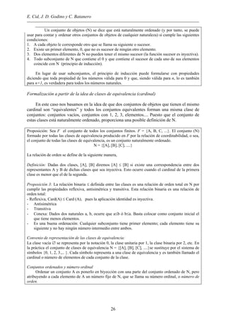 E. Cid, J. D. Godino y C. Batanero
Un conjunto de objetos (N) se dice que está naturalmente ordenado (y por tanto, se puede
usar para contar y ordenar otros conjuntos de objetos de cualquier naturaleza) si cumple las siguientes
condiciones:
1. A cada objeto le corresponde otro que se llama su siguiente o sucesor.
2. Existe un primer elemento, 0, que no es sucesor de ningún otro elemento.
3. Dos elementos diferentes de N no pueden tener el mismo sucesor (la función sucesor es inyectiva).
4. Todo subconjunto de N que contiene el 0 y que contiene el sucesor de cada uno de sus elementos
coincide con N (principio de inducción).
En lugar de usar subconjuntos, el principio de inducción puede formularse con propiedades
diciendo que toda propiedad de los números válida para 0 y que, siendo válida para n, lo es también
para n+1, es verdadera para todos los números naturales.
Formalización a partir de la idea de clases de equivalencia (cardinal)
En este caso nos basamos en la idea de que dos conjuntos de objetos que tienen el mismo
cardinal son “equivalentes” y todos los conjuntos equivalentes forman una misma clase de
conjuntos: conjuntos vacíos, conjuntos con 1, 2, 3, elementos.... Puesto que el conjunto de
estas clases está naturalmente ordenado, proporciona una posible definición de N.
Proposición: Sea F el conjunto de todos los conjuntos finitos. F = {A, B, C, ...}. El conjunto (N)
formado por todas las clases de equivalencia producido en F por la relación de coordinabilidad, o sea,
el conjunto de todas las clases de equivalencia, es un conjunto naturalmente ordenado.
N = {[A], [B], [C], ....}
La relación de orden se define de la siguiente manera,
Definición: Dadas dos clases, [A], [B] diremos [A] ≤ [B] si existe una correspondencia entre dos
representantes A y B de dichas clases que sea inyectiva. Esto ocurre cuando el cardinal de la primera
clase es menor que el de la segunda.
Proposición 3: La relación binaria ≤ definida entre las clases es una relación de orden total en N por
cumplir las propiedades reflexiva, antisimétrica y transitiva. Esta relación binaria es una relación de
orden total:
- Reflexiva, Card(A) ≤ Card (A), pues la aplicación identidad es inyectiva.
- Antisimétrica
- Transitiva
- Conexa: Dados dos naturales a, b, ocurre que a≤b ó b≤a. Basta colocar como conjunto inicial el
que tiene menos elementos.
- Es una buena ordenación: Cualquier subconjunto tiene primer elemento; cada elemento tiene su
siguiente y no hay ningún número intermedio entre ambos.
Convenio de representación de las clases de equivalencia:
La clase vacía ∅ se representa por la notación 0, la clase unitaria por 1, la clase binaria por 2, etc. En
la práctica el conjunto de clases de equivalencia N = {[A], [B], [C], ....}se sustituye por el sistema de
símbolos {0, 1, 2, 3.,.. }. Cada símbolo representa a una clase de equivalencia y es también llamado el
cardinal o número de elementos de cada conjunto de la clase.
Conjuntos ordenados y número ordinal
Ordenar un conjunto A es ponerlo en biyección con una parte del conjunto ordenado de N, pero
atribuyendo a cada elemento de A un número fijo de N, que se llama su número ordinal, o número de
orden.
26
 