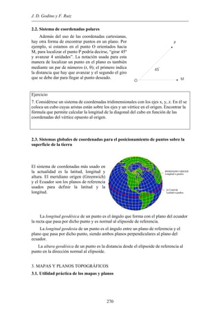 J. D. Godino y F. Ruiz
2.2. Sistema de coordenadas polares
Además del uso de las coordenadas cartesianas,
ay otra forma de encontrar puntos en un plano. Por
jemplo, si estamos en el punto O orientados hacia
rse, “girar 45º
h
e
M, para localizar el punto P podría deci
y avanzar 4 unidades”. La notación usada para esta
manera de localizar un punto en el plano es también
mediante un par de números (r, θ); el primero indica
la distancia que hay que avanzar y el segundo el giro
que se debe dar para llegar al punto deseado.
O M
P
45
O
Ejercicio
7. Considérese un sistema de coordenadas tridimensionales con los ejes x, y, z. En él se
oloca un cubo cuyas aristas están sobre los ejes y un vértice en el origen. Encontrar la
rmula que permite calcular la longitud de la diagonal del cubo en función de las
as del vértice opuesto al origen.
c
fó
coordenad
2.3. Sistemas globales de coordenadas para el posicionamiento de puntos sobre la
perficie de la tierra
as más usado en
la actualidad es la latitud, longitud y
altura. El meridiano origen (Greenwich)
cuador son los planos de referencia
su
El sistema de coordenad
y el E
usados para definir la latitud y la
longitud.
La longitud geodésica de un punto es el ángulo que forma con el plano del ecuador
la recta que pasa por dicho punto y es normal al elipsoide de referencia.
La longitud geodesia de un punto es el ángulo entre un plano de referencia y el
plano que pasa por dicho punto, siendo ambos planos perpendiculares al plano del
ecua
eferencia al
punt
3. M
nos
dor.
La altura geodésica de un punto es la distancia desde el elipsoide de r
o en la dirección normal al elipsoide.
APAS Y PLANOS TOPOGRÁFICOS
3.1. Utilidad práctica de los mapas y pla
270
 