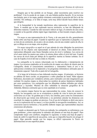 Orientación espacial. Sistemas de referencia
Imagina que te has perdido en un bosque. ¿Qué necesitarías para resolver ese
a brújula podrías hacerlo. Si no tuvieras
conociendo la posición del Sol o de las
estre
eras. Cuando ha sido necesario indicar un lago, el contorno de una costa,
o cu
e un continente, de un país o de un estado, sino de una ciudad o parte de ella, lo
que
curvas de nivel o isohipsas. Las curvas de
nive
matemático hasta el uso o las
aplic
dos con más imaginación que
reali
o los instrumentos
de o
nflicto, imagínate lo siguiente; si tomas una hoja de papel y
trata
problema?. Con la ayuda de un mapa y de un
una brújula, pero sí un mapa, podrías orientarte
llas. Sin embargo, si te falta el mapa, sería muy difícil decidir hacia dónde tienes
que dirigirte.
A la humanidad le ha tomado muchísimos años representar la superficie de la
Tierra. A medida que se han explorado nuevos territorios, se han ido dibujando de
diferentes man
ando se ha querido señalar algún lugar importante, se han trazado croquis, planos o
mapas.
Un mapa es una representación de la Tierra, o de una parte de ella, generalmente
hecha sobre una hoja de papel. Cuando la superficie que se representa es pequeña y no
se trata d
se dibuja no es un mapa, sino un plano.
Un mapa topográfico es aquel en el que además de estar dibujadas las posiciones
relativas de los objetos está representado el desnivel en altura. Estos desniveles se
representan dibujando unas líneas llamadas
l unen todos los puntos que están a la misma altura sobre el nivel del mar. Cuando
las curvas de nivel están por debajo de la superficie marina se llaman isobatas. En el
caso de España el nivel del mar se mide en Alicante.
La cartografía es la ciencia relacionada con la elaboración e interpretación de
mapas. Los recursos empleados en la confección de mapas son objeto de interés para la
Cartografía; desde el conocimiento astronómico y
aciones cromáticas de la impresión y los programas informáticos utilizados para el
tratamiento espacial. Todo ello es parte de la Cartografía.
A lo largo de la historia se han elaborado muchos mapas. Al principio, se hicieron
en tabletas de barro cocido, en pergaminos o sobre planchas de metal. Hubo algunos
bellísimos, decorados por verdaderos artistas, pero realiza
dad. En muchos mapas se observaban los nombres de países fantásticos habitados
por seres quiméricos. Los cartógrafos que los dibujaban estaban influidos por relatos
fantásticos y leyendas. Muchos de ellos señalaban la situación geográfica de la
Atlántida, fabuloso continente que se creía sepultado en el océano.
Los mejores mapas fueron los que representaban las costas. Antes de conocer la
brújula, los navegantes casi no se aventuraron a perder de vista la tierra por temor a
extraviarse en el mar. Se guiaban por el Sol y las estrellas, pero com
bservación que tenían eran deficientes y no permitían calcular las distancias con
exactitud, los mapas no podían ser precisos. Con el uso de la brújula se abrió una nueva
era en la exploración de los mares y se hizo posible la navegación trasatlántica. Así, se
conocieron nuevos territorios y fue posible elaborar mapas que representaban mayores
extensiones del planeta.
Cuando se demostró que la Tierra era redonda, los cartógrafos se enfrentaron a un
gran problema: ¿cómo representar la redondez del planeta en una hoja de papel?. Para
comprender mejor este co
s de cubrir la superficie de una pelota, verás que es imposible hacerlo sin arrugar el
papel. Algo parecido sucede con los mapas: es difícil representar la Tierra sin
deformaciones en una superficie plana.
271
 
