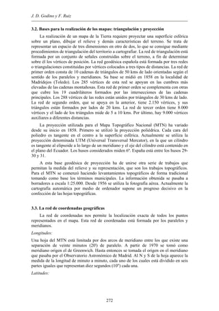 J. D. Godino y F. Ruiz
3.2. Bases para la realización de los mapas: triangulación y proyección
La realización de un mapa de la Tierra requiere proyectar una superficie esférica
bre un plano, dibujar el relieve y demás características del terreno. Se trata de
e mediante
ulación está
form
niversal Transversal Mercator), en la que un cilindro
como base los términos municipales. La información obtenida se pasaba a
borr
mite la localización exacta de todos los puntos
presentados en el mapa. Esta red de coordenadas está formada por los paralelos y
Long
e veinte minutos (20') de paralelo. A partir de 1970 se tomó como
igen el de Greenwich. Hasta entonces se tomada el origen en el meridiano
or el Observatorio Astronómico de Madrid. Al N y S de la hoja aparece la
so
representar un espacio de tres dimensiones en otro de dos, lo que se consigu
procedimientos de triangulación del territorio a cartografiar. La red de triang
ada por un conjunto de señales construidas sobre el terreno, a fin de determinar
sobre él los vértices de posición. La red geodésica española está formada por tres redes
o triangulaciones constituidas por vértices colocados a tres tipos de distancias. La red de
primer orden consta de 10 cadenas de triángulos de 50 kms de lado orientadas según el
sentido de los paralelos y meridianos. Su base se midió en 1858 en la localidad de
Madridejos (Toledo). Los 285 vértices de esta red se apoyan en las cumbres más
elevadas de las cadenas montañosas. Esta red de primer orden se complementa con otras
que cubre los 19 cuadriláteros formados por las intersecciones de las cadenas
principales. Los 288 vértices de las redes están unidos por triángulos de 30 kms de lado.
La red de segundo orden, que se apoya en la anterior, tiene 2.150 vértices, y sus
triángulos están formados por lados de 20 kms. La red de tercer orden tiene 8.000
vértices y el lado de los triángulos mide de 5 a 10 kms. Por último, hay 9.000 vértices
auxiliares a diferentes distancias.
La proyección utilizada para el Mapa Topográfico Nacional (MTN) ha variado
desde su inicio en 1858. Primero se utilizó la proyección poliédrica. Cada cara del
poliedro es tangente en el centro a la superficie esférica. Actualmente se utiliza la
proyección denominada UTM (U
es tangente al elipsoide a lo largo de un meridiano y el eje del cilindro está contenido en
el plano del Ecuador. Los husos considerados miden 6º. España está entre los husos 29-
30 y 31.
A esta base geodésica de proyección ha de unirse otra serie de trabajos que
permitan la medida del relieve y su representación, que son los trabajos topográficos.
Para el MTN se comenzó haciendo levantamientos topográficos de forma tradicional
tomando
adores a escala 1:25.000. Desde 1956 se utiliza la fotografía aérea. Actualmente la
cartografía automática por medio de ordenador supone un progreso decisivo en la
confección de las hojas topográficas.
3.3. La red de coordenadas geográficas
La red de coordenadas nos per
re
meridianos.
itudes:
Una hoja del MTN está limitada por dos arcos de meridiano entre los que existe una
separación d
meridiano or
que pasaba p
medida de la longitud de minuto a minuto, cada uno de los cuales está dividido en seis
partes iguales que representan diez segundos (10'') cada una.
Latitudes:
272
 
