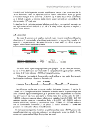 Orientación espacial. Sistemas de referencia
Una hoja está limitada por dos arcos de paralelo entre los que existe una separación de
10' de meridiano. Todas las hojas del MTN de España tienen latitud Norte (ya que el
el origen de las latitudes). Los bordes E y W de las hojas llevan las medidas
d en grados y minutos. Cada minuto aparece dividido en seis unidades de
apa o de un plano indica la razón existente entre la medida de las
istancias en él representadas y las distancias reales sobre el terreno. Por ejemplo, si 2
representa 1 km sobre el terreno, la escala será 2 cm = 1 km, lo que se
ente en forma de razón:
Ecuador es
de la latitu
diez segundos (10'') cada una.
La localización de cualquier punto de la hoja se puede hacer con exactitud, trazando con
una regla una recta hacia su borde N o S y E o W más p´roximo y leyendo su longitud y
latitud en los mismos.
3.4. Las escalas
La escala de un m
d
cm sobre el mapa
expresa habitualm
Distancia sobre el mapa
Distancia sobre el terreno
=
2cm
1 km
= 2 cm
100.000 cm
=
1
50.000
r
La escala puede expresarse por palabras, por ejemplo, 1 cm por 1 km, por números,
ya sea en forma de fracción cuyo numerador es siempre la unidad, po ejemplo1/50.000,
en forma de división indicada 1:50.000, o bien gráficamente,
Si la escala viene dada de forma gráfica puede utilizarse para medir directamente
las distancias en el mapa y leerlas en distancia real.
Las diferentes escalas nos permiten estudiar fenómenos diferentes. A escala de
1:1.000 y 1:5.000 se pueden estudiar fenómenos de mucho detalle. Se puede dibujar una
casa. Se llaman específicamente planos, y es que a una escala tan grande no es necesaria
una proyección y se puede considerar la Tierra plana. Con escalas entre 1:5.000 y
1:20.000 podemos representar planos callejeros de ciudades. Entre 1:20.000 y 1:50.000
podemos estudiar comarcas y municipios. Entre el 1:50.000 y el 1:200.000 podemos
estudiar provincias y regiones, y las carreteras. Entre 1:200.000 y 1:1.000.000 podemos
ver las comunidades autónomas y los países. A escalas inferiores a 1:1.000.000
podemos ver continentes y hasta el mundo entero.
El mapa que mejor permite el análisis geográfico es el de escala 1:50.000, mapas más
pequeños permiten una visión de conjunto, y los más grandes un mayor detalle. A esta
escala está representado el Mapa Topográfico Nacional.
273
 