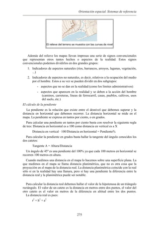 Orientación espacial. Sistemas de referencia
El relieve del terreno se muestra con las curvas de nivel
Además del relieve los mapas llevan impresas una serie de signos convencionales
que representan otros tantos hechos o aspectos de la realidad. Estos signos
convencionales podemos dividirlos en dos grandes grupos:
1. Indicadores de aspectos naturales (ríos, barrancos, arroyos, lagunas, vegetación,
...)
2. Indicadores de aspectos no naturales, es decir, relativos a la ocupación del medio
por el hombre. Estos a su vez se pueden dividir en dos subgrupos:
- aspectos que no se dan en la realidad (como los límites administrativos)
- aspectos que aparecen en la realidad y se deben a la acción del hombre
(caminos, carreteras, líneas de ferrocarril, casas, pueblos, cultivos, usos
del suelo, etc.)
El cálculo de la pendiente
La pendiente es la relación que existe entre el desnivel que debemos superar y la
distancia en horizontal que debemos recorrer. La distancia horizontal se mide en el
mapa. La pendiente se expresa en tantos por ciento, o en grados.
Para calcular una pendiente en tantos por ciento basta con resolver la siguiente regla
de tres: Distancia en horizontal es a 100 como distancia en vertical es a X
Distancia en vertical · 100/Distancia en horizontal = Pendiente%
Para calcular la pendiente en grados basta hallar la tangente del ángulo conocidos los
dos catetos:
Tangente A = Altura/Distancia
Un ángulo de 45º es una pendiente del 100% ya que cada 100 metros en horizontal se
recorren 100 metros en altura.
Cuando medimos una distancia en el mapa lo hacemos sobre una superficie plana. La
que medimos en el mapa se llama distancia planimétrica, que no es otra cosa que la
proyección en el mapa de la distancia real. La distancia planimétrica coincide con la real
sólo si en la realidad hay una llanura, pero si hay una pendiente la diferencia entre la
distancia real y la planimétrica puede ser notable.
Para calcular la distancia real debemos hallar el valor de la hipotenusa de un triángulo
rectángulo. El valor de un cateto es la distancia en metros entre dos puntos, el valor del
otro cateto es el valor en metros de la diferencia en altitud entre los dos puntos.
La distancia real es pues:
r2
= h2
+ a2
275
 
