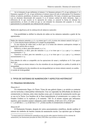Números naturales. Sistemas de numeración
Así al elemento al que atribuimos el número 1 le llamamos primero (1º), al que atribuimos 2, le
llamamos segundo (2º), etc. al que atribuimos el número mayor de todo el subconjunto N le llamamos
último; al anterior, penúltimo; al anterior a éste, antepenúltimo. Por tanto, el número que forma pareja
con un elemento determinado del conjunto A es el número ordinal de dicho elemento. Aquí, a
diferencia de lo que ocurría en la operación de contar, es esencial la forma de efectuar los
apareamientos, es decir, el orden en que se van tomando los elementos del conjunto A. A cada
apareamiento le corresponde una ordenación del conjunto.
Definición algebraica de la ordenación de números naturales
Una posibilidad es definir la relación de orden en los números naturales a partir de las
operaciones:
Dados dos números naturales a y b, a es menor que b, a≤b, si existe otro número natural d tal que a +
d = b. Esta relación binaria definida en N cumple las propiedades:
- Es una relación de orden total, es decir que si se toman dos números cualesquiera siempre se
puede decir cuál de ellos es mayor.
- Reflexiva, es decir, para todo natural, n, n ≤ n;
- Antisimétrica, es decir, para dos naturales n y p, si se tiene que n ≤ p y que p ≤ n, entonces
necesariamente n = p.
- Transitiva: es decir, para tres naturales n, p y q, si se tiene que n ≤ p y que p ≤ q, entonces
necesariamente n ≤ q.
Esta relación de orden es compatible con las operaciones de sumar y multiplicar en N. Esto quiere
decir que,
- Si se suma un mismo número a los dos miembros de una desigualdd, no cambia el sentido de la
desigualdad.
- Si se multiplican los dos miembros de una desigualdad por un mismo número natural, no cambia
el sentido de la desigualdad.
3. TIPOS DE SISTEMAS DE NUMERACIÓN Y ASPECTOS HISTÓRICOS4
3.1. Situaciones introductorias
Situación A
Un extraterrestre llega a la Tierra. Viene de una galaxia lejana y su misión es contactar
con los terrícolas e intercambiar información. Una vez superadas las dificultades de idioma el
extraterrestre se interesa, entre otras muchas cosas, por el sistema de numeración escrito que
se usa en la Tierra. Los hombres de la Nasa (naturalmente el extraterrestre va a parar a los
Estados Unidos) se lo explican y él comenta: "Ah! Es el mismo sistema que utilizamos
nosotros, pero nosotros usamos solamente cuatro símbolos, el del cero ( ), el del uno
(  ), el del dos ( ⊥ ) y el del tres ( T )". ¿Cómo escribe el extraterrestre el número 9?
Situación B
El Parlamento Europeo, después de varios asesoramientos científicos, decide cambiar el
número de símbolos de nuestro sistema de numeración escrito. Las opciones que se barajan
4
La mayor parte de la información contenida en esta sección sobre aspectos históricos de los sistemas de
numeración y las ilustraciones proceden de Ifrah (1985) libro cuya lectura se recomienda.
27
 
