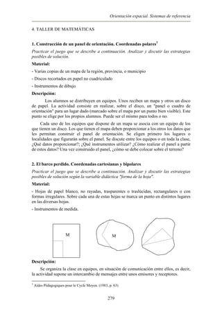 Orientación espacial. Sistemas de referencia
4. TALLER DE MATEMÁTICAS
1. Construcción de un panel de orientación. Coordenadas polares3
Practicar el juego que se describe a continuación. Analizar y discutir las estrategias
posibles de solución.
Material:
- Varias copias de un mapa de la región, provincia, o municipio
- Discos recortados en papel no cuadriculado
- Instrumentos de dibujo
Descripción:
Los alumnos se distribuyen en equipos. Unos reciben un mapa y otros un disco
de papel. La actividad consiste en realizar, sobre el disco, un "panel o cuadro de
orientación" para un lugar dado (marcado sobre el mapa por un punto bien visible). Este
punto se elige por los propios alumnos. Puede ser el mismo para todos o no.
Cada uno de los equipos que dispone de un mapa se asocia con un equipo de los
que tienen un disco. Los que tienen el mapa deben proporcionar a los otros los datos que
les permitan construir el panel de orientación. Se eligen primero los lugares o
localidades que figurarán sobre el panel. Se discute entre los equipos o en toda la clase,
¿Qué datos proporcionar?; ¿Qué instrumentos utilizar? ¿Cómo realizar el panel a partir
de estos datos? Una vez construido el panel, ¿cómo se debe colocar sobre el terreno?
2. El barco perdido. Coordenadas cartesianas y bipolares
Practicar el juego que se describe a continuación. Analizar y discutir las estrategias
posibles de solución según la variable didáctica "forma de la hoja".
Material:
- Hojas de papel blanco, no rayadas, trasparentes o traslúcidas, rectangulares o con
formas irregulares. Sobre cada una de estas hojas se marca un punto en distintos lugares
en las diversas hojas.
- Instrumentos de medida.
M M
Descripción:
Se organiza la clase en equipos, en situación de comunicación entre ellos, es decir,
la actividad supone un intercambio de mensajes entre unos emisores y receptores.
3
Aides Pédagogiques pour le Cycle Moyen. (1983, p. 63)
279
 
