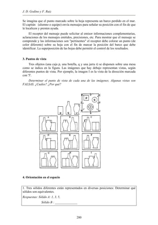 J. D. Godino y F. Ruiz
Se imagina que el punto marcado sobre la hoja representa un barco perdido en el mar.
El capitán (alumno o equipo) envía mensajes para señalar su posición con el fin de que
le localicen y presten ayuda.
El receptor del mensaje puede solicitar al emisor informaciones complementarias,
aclaraciones de los mensajes emitidos, precisiones, etc. Para mostrar que el mensaje se
comprende y las informaciones son "pertinentes" el receptor debe colorar un punto (de
color diferente) sobre su hoja con el fin de marcar la posición del barco que debe
identificar. La superposición de las hojas debe permitir el control de los resultados.
3. Puntos de vista
Tres objetos (una caja p, una botella, q y una jarra r) se disponen sobre una mesa
como se indica en la figura. Las imágenes que hay debajo representan vistas, según
diferentes puntos de vista. Por ejemplo, la imagen I es la vista de la dirección marcada
con '5'.
Determinar el punto de vista de cada una de las imágenes. Algunas vistas son
FALSAS. ¿Cuáles? ¿Por qué?
4. Orientación en el espacio
1. Tres sólidos diferentes están representados en diversas posiciones: Determinar qué
sólidos son equivalentes.
Respuestas: Sólido A: 1, 3, 5,
Sólido B : ______________
280
 