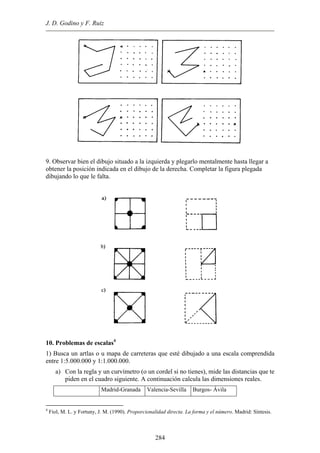 J. D. Godino y F. Ruiz
9. Observar bien el dibujo situado a la izquierda y plegarlo mentalmente hasta llegar a
obtener la posición indicada en el dibujo de la derecha. Completar la figura plegada
dibujando lo que le falta.
10. Problemas de escalas4
1) Busca un artlas o u mapa de carreteras que esté dibujado a una escala comprendida
entre 1:5.000.000 y 1:1.000.000.
a) Con la regla y un curvímetro (o un cordel si no tienes), mide las distancias que te
piden en el cuadro siguiente. A continuación calcula las dimensiones reales.
Madrid-Granada Valencia-Sevilla Burgos- Ávila
4
Fiol, M. L. y Fortuny, J. M. (1990). Proporcionalidad directa. La forma y el número. Madrid: Síntesis.
284
 