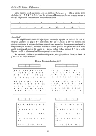 E. Cid, J. D. Godino y C. Batanero
como mejores son la de utilizar sólo seis símbolos (0, 1, 2, 3, 4, 5) o la de utilizar doce
símbolos (0, 1, 2, 3, 4, 5, 6, 7, 8, 9, α, β). Mientras el Parlamento discute nosotros vamos a
escribir los primeros 25 números en esos nuevos sistemas.
1 2 3 4 5 6 7 8 9 10
11 12 13 14 15 16 17 18 19 20
...
Situación C
En el primer cuadro de la hoja adjunta tienes que agrupar las estrellas de 4 en 4.
Después agruparás los grupos de 4 nuevamente de 4 en 4. Se sigue el proceso mientras sea
posible continuarlo y, una vez finalizado, se escribe en las casillas situadas encima del cuadro
(empezando por la derecha) el número de estrellas que ha quedado sin agrupar de 4 en 4, en la
casilla siguiente, el número de grupos de 4 que no se han podido agrupar de 4 en 4, hasta
llegar a escribir el número de las últimas agrupaciones realizadas.
En los demás cuadros se realiza el mismo proceso pero agrupando de 6 en 6, de 10 en 10
y de 12 en 12, respectivamente.
Hoja de datos para la situación C
x x x x x x x x x x x x x
x x x x x x x x x x
x x x x x x x x
x x x x x x x x x x x
x x x x x x x x x x x x x
x x x x x x x x x x x
x x x x x x x x
x x x x x xx x x x x
x x x x x x x x x x
x x x x x x x x x x x x x
x x x x x x x x x x
x x x x x x x x
x x x x x x x x x x x
x x x x x x x x x x x x x
x x x x x x x x x x x
x x x x x x x x
x x x x x xx x x x x
x x x x x x x x x x
x x x x x x x x x x x x
x
x x x x x x x x x
x
x x x x x x x
x
x x x x x x x x x
x x
x x x x x x x x x x x
x x x x x x x x x x x x
x
x x x x x x x x x
x
x x x x x x
x x
x x x x x x x x
x x x
x x x x x x x x x x x
28
 