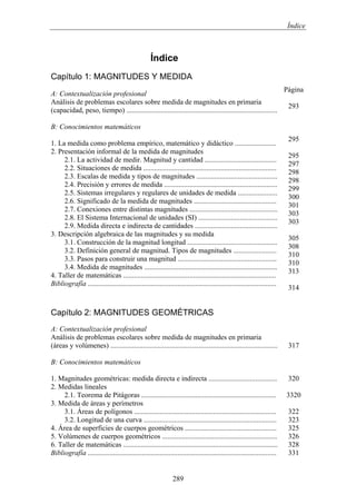 Índice
Índice
Capítulo 1: MAGNITUDES Y MEDIDA
A: Contextualización profesional
Análisis de problemas escolares sobre medida de magnitudes en primaria
(capacidad, peso, tiempo) ....................................................................................
B: Conocimientos matemáticos
1. La medida como problema empírico, matemático y didáctico .......................
2. Presentación informal de la medida de magnitudes
2.1. La actividad de medir. Magnitud y cantidad ........................................
2.2. Situaciones de medida ..........................................................................
2.3. Escalas de medida y tipos de magnitudes .............................................
2.4. Precisión y errores de medida ...............................................................
2.5. Sistemas irregulares y regulares de unidades de medida ......................
2.6. Significado de la medida de magnitudes ..............................................
2.7. Conexiones entre distintas magnitudes .................................................
2.8. El Sistema Internacional de unidades (SI) ............................................
2.9. Medida directa e indirecta de cantidades ..............................................
3. Descripción algebraica de las magnitudes y su medida
3.1. Construcción de la magnitud longitud ..................................................
3.2. Definición general de magnitud. Tipos de magnitudes ........................
3.3. Pasos para construir una magnitud .......................................................
3.4. Medida de magnitudes ..........................................................................
4. Taller de matemáticas .....................................................................................
Bibliografía .........................................................................................................
Página
293
295
295
297
298
298
299
300
301
303
303
305
308
310
310
313
314
Capítulo 2: MAGNITUDES GEOMÉTRICAS
A: Contextualización profesional
Análisis de problemas escolares sobre medida de magnitudes en primaria
(áreas y volúmenes) .............................................................................................
B: Conocimientos matemáticos
1. Magnitudes geométricas: medida directa e indirecta ......................................
2. Medidas lineales
2.1. Teorema de Pitágoras ...........................................................................
3. Medida de áreas y perímetros
3.1. Áreas de polígonos ...............................................................................
3.2. Longitud de una curva ..........................................................................
4. Área de superficies de cuerpos geométricos ...................................................
5. Volúmenes de cuerpos geométricos ................................................................
6. Taller de matemáticas ......................................................................................
Bibliografía .........................................................................................................
317
320
3320
322
323
325
326
328
331
289
 