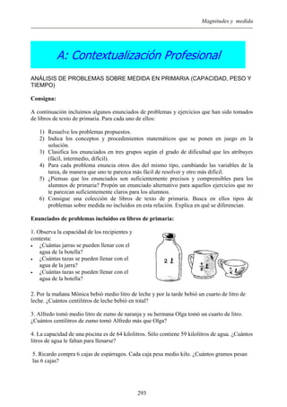 Magnitudes y medida
A: Contextualización Profesional
ANÁLISIS DE PROBLEMAS SOBRE MEDIDA EN PRIMARIA (CAPACIDAD, PESO Y
TIEMPO)
Consigna:
A continuación incluimos algunos enunciados de problemas y ejercicios que han sido tomados
de libros de texto de primaria. Para cada uno de ellos:
1) Resuelve los problemas propuestos.
2) Indica los conceptos y procedimientos matemáticos que se ponen en juego en la
solución.
3) Clasifica los enunciados en tres grupos según el grado de dificultad que les atribuyes
(fácil, intermedio, difícil).
4) Para cada problema enuncia otros dos del mismo tipo, cambiando las variables de la
tarea, de manera que uno te parezca más fácil de resolver y otro más difícil.
5) ¿Piensas que los enunciados son suficientemente precisos y comprensibles para los
alumnos de primaria? Propón un enunciado alternativo para aquellos ejercicios que no
te parezcan suficientemente claros para los alumnos.
6) Consigue una colección de libros de texto de primaria. Busca en ellos tipos de
problemas sobre medida no incluidos en esta relación. Explica en qué se diferencian.
Enunciados de problemas incluidos en libros de primaria:
1. Observa la capacidad de los recipientes y
contesta:
• ¿Cuántas jarras se pueden llenar con el
agua de la botella?
• ¿Cuántas tazas se pueden llenar con el
agua de la jarra?
• ¿Cuántas tazas se pueden llenar con el
agua de la botella?
2. Por la mañana Mónica bebió medio litro de leche y por la tarde bebió un cuarto de litro de
leche. ¿Cuántos centilitros de leche bebió en total?
3. Alfredo tomó medio litro de zumo de naranja y su hermana Olga tomó un cuarto de litro.
¿Cuántos centilitros de zumo tomó Alfredo más que Olga?
4. La capacidad de una piscina es de 64 kilolitros. Sólo contiene 59 kilolitros de agua. ¿Cuántos
litros de agua le faltan para llenarse?
5. Ricardo compra 6 cajas de espárragos. Cada caja pesa medio kilo. ¿Cuántos gramos pesan
las 6 cajas?
293
 