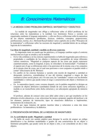 Magnitudes y medida
B: Conocimientos Matemáticos
1. LA MEDIDA COMO PROBLEMA EMPÍRICO, MATEMÁTICO Y DIDÁCTICO
La medida de magnitudes nos obliga a reflexionar sobre el difícil problema de las
relaciones entre las matemáticas y la realidad. Los fenómenos físicos y sociales son
organizados mediante el lenguaje matemático y ello nos lleva a reflexionar sobre la naturaleza
de los objetos matemáticos (problemas, técnicas, símbolos, conceptos, proposiciones,
justificaciones, teorías, etc.). Bertrand Russell dedicó varios capítulos de su obra "Principios de
la matemática" a reflexionar sobre las nociones de magnitud y cantidad dentro de su enfoque
logicista de la matemática.
Las ideas de magnitud, cantidad y medida en diversos contextos
Es importante tener en cuenta que las prácticas y el lenguaje cambian según el contexto
institucional en el que se estudia y usa la medida.
• En la vida cotidiana y en las ciencias experimentales se habla de magnitudes para referirse a
propiedades o cualidades de los objetos o fenómenos susceptibles de tomar diferentes
valores numéricos. “Magnitud es cualquier aspecto de las cosas que puede expresarse
cuantitativamente, como la longitud, el peso, la velocidad o la luminosidad”; “Cantidad es
el aspecto por el que se diferencian entre sí las porciones de la misma cosa o los conjuntos
de la misma clase de cosas, por el cual esas porciones o esos conjuntos se pueden medir o
contar” (Diccionario de M. Moliner).
• En cambio en las ciencias humanas y sociales esta noción de magnitud y cantidad es
demasiado restrictiva, extendiéndose el uso del término magnitud a rasgos de tipo
cualitativo (clase social, placer, etc). En este caso, las “cantidades” vienen a ser las distintas
modalidades o valores que puede tomar el rasgo o característica del objeto o fenómeno en
cuestión.
• En la matemática (pura), como veremos después, con la palabra magnitud se designa un
conjunto de objetos abstractos (cantidades) dotado de una cierta estructura algebraica, y
medida es un isomorfismo entre dicha estructura y un subconjunto apropiado de números
reales.
El profesor, además de conocer estos usos debe saber cómo y por qué enseñarlos en los
diferentes niveles educativos, o sea, seleccionar las tareas a proponer, papeles del profesor y de
los alumnos, patrones de interacción, tipos de situaciones didácticas a implementar,
instrumentos de evaluación, etc.
En lo que sigue tratamos de aportar nuestras ideas y soluciones a estas dos áreas
problemáticas - la matemática y la didáctica.
2. PRESENTACIÓN INFORMAL DE LA MEDIDA DE MAGNITUDES
2.1. La actividad de medir. Magnitud y cantidad
Se habla de medir (en sentido amplio) para designar la acción de asignar un código
identificativo a las distintas modalidades o grados de una característica de un objeto o
fenómeno perceptible, que puede variar de un objeto a otro, o ser coincidente en dos o más
objetos.
295
 