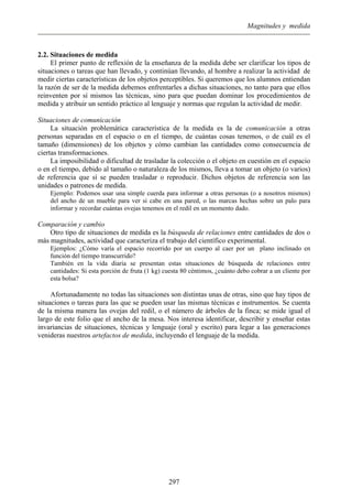 Magnitudes y medida
2.2. Situaciones de medida
El primer punto de reflexión de la enseñanza de la medida debe ser clarificar los tipos de
situaciones o tareas que han llevado, y continúan llevando, al hombre a realizar la actividad de
medir ciertas características de los objetos perceptibles. Si queremos que los alumnos entiendan
la razón de ser de la medida debemos enfrentarles a dichas situaciones, no tanto para que ellos
reinventen por sí mismos las técnicas, sino para que puedan dominar los procedimientos de
medida y atribuir un sentido práctico al lenguaje y normas que regulan la actividad de medir.
Situaciones de comunicación
La situación problemática característica de la medida es la de comunicación a otras
personas separadas en el espacio o en el tiempo, de cuántas cosas tenemos, o de cuál es el
tamaño (dimensiones) de los objetos y cómo cambian las cantidades como consecuencia de
ciertas transformaciones.
La imposibilidad o dificultad de trasladar la colección o el objeto en cuestión en el espacio
o en el tiempo, debido al tamaño o naturaleza de los mismos, lleva a tomar un objeto (o varios)
de referencia que sí se pueden trasladar o reproducir. Dichos objetos de referencia son las
unidades o patrones de medida.
Ejemplo: Podemos usar una simple cuerda para informar a otras personas (o a nosotros mismos)
del ancho de un mueble para ver si cabe en una pared, o las marcas hechas sobre un palo para
informar y recordar cuántas ovejas tenemos en el redil en un momento dado.
Comparación y cambio
Otro tipo de situaciones de medida es la búsqueda de relaciones entre cantidades de dos o
más magnitudes, actividad que caracteriza el trabajo del científico experimental.
Ejemplos: ¿Cómo varía el espacio recorrido por un cuerpo al caer por un plano inclinado en
función del tiempo transcurrido?
También en la vida diaria se presentan estas situaciones de búsqueda de relaciones entre
cantidades: Si esta porción de fruta (1 kg) cuesta 80 céntimos, ¿cuánto debo cobrar a un cliente por
esta bolsa?
Afortunadamente no todas las situaciones son distintas unas de otras, sino que hay tipos de
situaciones o tareas para las que se pueden usar las mismas técnicas e instrumentos. Se cuenta
de la misma manera las ovejas del redil, o el número de árboles de la finca; se mide igual el
largo de este folio que el ancho de la mesa. Nos interesa identificar, describir y enseñar estas
invariancias de situaciones, técnicas y lenguaje (oral y escrito) para legar a las generaciones
venideras nuestros artefactos de medida, incluyendo el lenguaje de la medida.
297
 