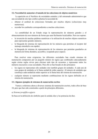 Números naturales. Sistemas de numeración
3.2. Necesidad de aumentar el tamaño de las colecciones de objetos numéricos
La aparición en el Neolítico de sociedades estatales y del entramado administrativo que
una sociedad de este tipo conlleva plantea la necesidad de:
• obtener el cardinal de colecciones formadas por muchos objetos (colecciones muy
numerosas).
• recordar los cardinales correspondientes a muchas colecciones.
La contabilidad de un Estado exige la representación de números grandes y el
almacenamiento de esos números de forma que sean fácilmente localizables. Pero eso supone:
• la invención de muchas palabras numéricas o la utilización de muchos objetos numéricos
para representar grandes números.
• la búsqueda de sistemas de representación de los números que permitan al receptor del
mensaje entenderlo con rapidez.
• la búsqueda de sistemas de representación de los números que permitan guardarlos en
memoria de forma duradera, accesible y ocupando poco espacio.
Para resolver estas exigencias, las diferentes sociedades han creado sistemas de
numeración compuestos por un pequeño número de signos que combinados adecuadamente
según ciertas reglas sirven para efectuar todo tipo de recuentos y representar todos los
números necesarios a esas sociedades. Para ello se han basado en dos principios:
• los signos no representan sólo unidades sino también grupos de unidades. A cada uno de
esos grupos de unidades se le llama unidad de orden superior. Al número de unidades que
constituye cada unidad de orden superior se le llama base del sistema de numeración.
• cualquier número se representa mediante combinaciones de los signos definidos en el
sistema de numeración.
3.3. Algunos ejemplos de sistemas de numeración escritos
Vamos a referirnos ahora a diversos sistemas de numeración escritos, todos ellos de base
10, pero que han sido construidos a partir de principios diferentes.
a) Sistema jeroglífico egipcio
Se basa en la definición de símbolos para la unidad, diez y las potencias de diez.
29
 