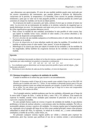 Magnitudes y medida
que obtenemos son aproximados. El error de una medida también puede estar motivado por
los errores sistemáticos del instrumento, que pueden deberse a defectos de fabricación,
variaciones de la presión, la temperatura o la humedad. Estos errores no pueden eliminarse
totalmente y para que su valor sea lo más pequeño posible se realizan pruebas de control que
consisten en cotejar las medidas con las de un objeto patrón.
En el proceso de medir es necesario, por tanto, estimar el error que se comete al tomar ese
valor. La precisión de un instrumento de medida es la mínima variación de magnitud que se
puede determinar sin error. Un instrumento será tanto más preciso cuanto mayor sea el número
de cifras significativas que puedan obtenerse con él.
• Para estimar la medida de una cantidad, acercándose lo más posible al valor exacto, hay
que repetir la medida varias veces, calcular el valor medio y los errores absolutos y las
medidas de dispersión correspondientes.
• El error absoluto de una medida cualquiera es la diferencia entre el valor medio obtenido y
el hallado en la medida.
• El error de dispersión es el error absoluto medio de todas las medidas. El resultado de la
medida se expresa como el valor medio “más, menos” el error de dispersión
• Metrología es la ciencia que tiene por objeto el estudio de las unidades y de las medidas de
las magnitudes; define también las exigencias técnicas de los métodos e instrumentos de
medida.
Ejercicio
11. Nueve estudiantes han pesado un objeto en la clase de ciencias, usando la misma escala. Los pesos
registrados por cada estudiante (en gramos) se muestran a continuación:
6.2 6.3 6.0 6.2 6.1 6.5 6.2 6.1 6.2
• Los estudiantes quieren determinar con la mayor precisión posible el peso real del objeto. ¿ Qué
harías para calcularlo ?
• Determina el error absoluto de cada una de las medidas y el error de dispersión
2.5. Sistemas irregulares y regulares de unidades de medida
Cuando la medida no es entera hay que recurrir a un encuadramiento.
Ejemplo: Si deseamos medir el largo de la mesa usando como unidad el largo de un folio DIN A4
diremos que la medida está entre 6 y 7 folios. Si esta medida es demasiado grosera para el fin que
pretendemos podemos tomar una unidad más pequeña, por ejemplo, el ancho del folio, o la anchura
de un alfiler. En este último caso podríamos precisar que el largo de la mesa está comprendido
entre 1400 y 1401 anchos de alfiler.
En el ejemplo anterior, también podemos usar las tres unidades, afirmando que el largo de
la mesa mide 6 largos de folio, 1 ancho de folio y entre 150 y 151 alfileres. Esta manera de
expresar la medida, usando varias unidades para aumentar la precisión se dice que es una
expresión compleja de medida.
En este ejemplo hemos usado un sistema irregular de unidades de medida, lo que plantea
problemas a la hora de realizar cálculos y conversiones entre las distintas unidades. Por ello es
aconsejable adoptar sistemas regulares de unidades. Un sistema regular para la longitud podría
ser, siguiendo con el ejemplo del largo de un folio como unidad principal, tomar como primera
subunidad la mitad del folio, la siguiente, la mitad de la mitad, etc., y como sobreunidades
(múltiplos), el doble de un folio, cuatro folios, etc.
En principio cualquier sistema regular podría ser válido y cómodo para expresar las
mediciones, pero hay razones que justifican el uso de un sistema común y universalmente
299
 