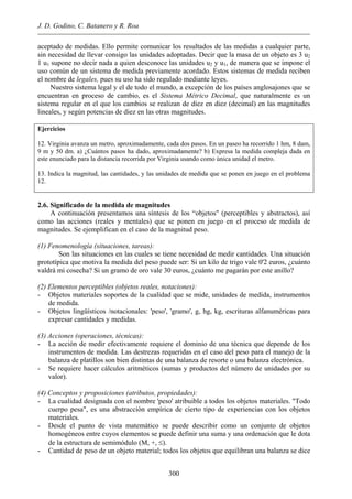 J. D. Godino, C. Batanero y R. Roa
aceptado de medidas. Ello permite comunicar los resultados de las medidas a cualquier parte,
sin necesidad de llevar consigo las unidades adoptadas. Decir que la masa de un objeto es 3 u2
1 u1 supone no decir nada a quien desconoce las unidades u2 y u1, de manera que se impone el
uso común de un sistema de medida previamente acordado. Estos sistemas de medida reciben
el nombre de legales, pues su uso ha sido regulado mediante leyes.
Nuestro sistema legal y el de todo el mundo, a excepción de los países anglosajones que se
encuentran en proceso de cambio, es el Sistema Métrico Decimal, que naturalmente es un
sistema regular en el que los cambios se realizan de diez en diez (decimal) en las magnitudes
lineales, y según potencias de diez en las otras magnitudes.
Ejercicios
12. Virginia avanza un metro, aproximadamente, cada dos pasos. En un paseo ha recorrido 1 hm, 8 dam,
9 m y 50 dm. a) ¿Cuántos pasos ha dado, aproximadamente? b) Expresa la medida compleja dada en
este enunciado para la distancia recorrida por Virginia usando como única unidad el metro.
13. Indica la magnitud, las cantidades, y las unidades de medida que se ponen en juego en el problema
12.
2.6. Significado de la medida de magnitudes
A continuación presentamos una síntesis de los “objetos" (perceptibles y abstractos), así
como las acciones (reales y mentales) que se ponen en juego en el proceso de medida de
magnitudes. Se ejemplifican en el caso de la magnitud peso.
(1) Fenomenología (situaciones, tareas):
Son las situaciones en las cuales se tiene necesidad de medir cantidades. Una situación
prototípica que motiva la medida del peso puede ser: Si un kilo de trigo vale 0'2 euros, ¿cuánto
valdrá mi cosecha? Si un gramo de oro vale 30 euros, ¿cuánto me pagarán por este anillo?
(2) Elementos perceptibles (objetos reales, notaciones):
- Objetos materiales soportes de la cualidad que se mide, unidades de medida, instrumentos
de medida.
- Objetos lingüísticos /notacionales: 'peso', 'gramo', g, hg, kg, escrituras alfanuméricas para
expresar cantidades y medidas.
(3) Acciones (operaciones, técnicas):
- La acción de medir efectivamente requiere el dominio de una técnica que depende de los
instrumentos de medida. Las destrezas requeridas en el caso del peso para el manejo de la
balanza de platillos son bien distintas de una balanza de resorte o una balanza electrónica.
- Se requiere hacer cálculos aritméticos (sumas y productos del número de unidades por su
valor).
(4) Conceptos y proposiciones (atributos, propiedades):
- La cualidad designada con el nombre 'peso' atribuible a todos los objetos materiales. "Todo
cuerpo pesa", es una abstracción empírica de cierto tipo de experiencias con los objetos
materiales.
- Desde el punto de vista matemático se puede describir como un conjunto de objetos
homogéneos entre cuyos elementos se puede definir una suma y una ordenación que le dota
de la estructura de semimódulo (M, +, ≤).
- Cantidad de peso de un objeto material; todos los objetos que equilibran una balanza se dice
300
 