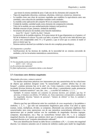 Magnitudes y medida
que tienen la misma cantidad de peso. Cada uno de los elementos del conjunto M.
- Tipos de magnitudes (discretas, continuas, absolutas, relativas), extensivas, intensivas.
- La medida como una clase de acciones reguladas que establece la equivalencia entre una
cantidad y una colección de cantidades tomadas como unidades.
- La medida como aplicación del conjunto M en un conjunto numérico.
- Unidad de medida; cantidad usada como elemento de comparación reiterada.
- Valor de la medida con una unidad particular (número real positivo).
- Medida concreta (el par, [número, unidad de medida]).
- Invariantes del proceso de medida como función matemática:
mu(a+b) = mu(a) + mu(b); mu (ka) = kmu(a).
- La precisión de la medida empírica. Si la pesa menor de la que disponemos es el gramo y el
fiel de la balanza al colocar 51g está a un lado y al poner 52g está al otro lado decimos que
el peso está comprendido entre 51 y 52 gramos y que el error que se comete al medir el
peso es menor que 1g.
- Sistema métrico decimal (en realidad se trata de otro complejo praxeológico).
(5) Argumentos y pruebas:
- Justificaciones de las técnicas de medida, de la necesidad de un sistema convenido de
unidades y de los invariantes matemáticos característicos.
Ejercicio
14. En una prueba escrita un alumno escribe:
625/5 = 125 = 125 cm
a) ¿Es correcta esta expresión?
b) ¿Qué explicaciones y comentarios darías a este alumno?
2.7. Conexiones entre distintas magnitudes
Magnitudes discretas y número natural
En muchas situaciones prácticas nos interesamos por una característica de las colecciones
de objetos que podemos designar como "la numerosidad", ¿cuántos árboles hay en este
bosque?, ¿cuántas personas hay en la sala?, etc. Como respuesta a estas situaciones hemos
inventado diversas técnicas de contar, siendo la más eficaz, y generalmente usada, pronunciar
la llamada "cantinela numérica": uno, dos , tres, ..., o escribir los símbolos, 1, 2, 3, ...
Ejemplo: Si estamos tratando con conjuntos de personas decimos, por ejemplo, que hay 35
personas, si tratamos con árboles, 235 árboles, etc. Estas expresiones corresponden a cantidades de
las magnitudes discretas "número de personas", "número de árboles" (o bien, la cantidad o
numerosidad de ....).
Observa que hay que diferenciar entre las cantidades de estas magnitudes y las palabras o
símbolos, 1, 2, 3, ... que sólo son instrumentos lingüísticos para contar. Con ellos se opera
(suman, restan, multiplican, dividen, se comparan, obteniendo una estructura algebraica bien
caracterizada), pero estas operaciones son de una naturaleza esencialmente diferentes a las
operaciones que se pueden realizar con las cantidades de magnitudes discretas (agregar,
componer, descomponer, etc.). Hay un isomorfismo formal entre (N, +, ≤) y cualquier
magnitud discreta, de manera que podemos decir que el conjunto de cantidades de cualquier
magnitud discreta es un "conjunto naturalmente ordenado".
Pero esta identificación formal no debe llevar a considerar a (N, +, ≤) como otra magnitud
discreta. Los números naturales son el sistema de simbolos usados para medir las magnitudes
301
 