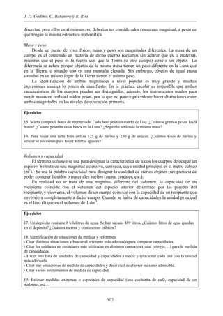 J. D. Godino, C. Batanero y R. Roa
discretas, pero ellos en sí mismos, no deberían ser considerados como una magnitud, a pesar de
que tengan la misma estructura matemática.
Masa y peso
Desde un punto de vista físico, masa y peso son magnitudes diferentes. La masa de un
cuerpo es el contenido en materia de dicho cuerpo (dejamos sin aclarar qué es la materia),
mientras que el peso es la fuerza con que la Tierra (u otro cuerpo) atrae a un objeto. La
diferencia se aclara porque objetos de la misma masa tienen un peso diferente en la Luna que
en la Tierra, o situado uno en una montaña elevada. Sin embargo, objetos de igual masa
situados en un mismo lugar de la Tierra tienen el mismo peso.
La identificación de ambas magnitudes a nivel popular es muy grande y muchas
expresiones usuales lo ponen de manifiesto. En la práctica escolar es imposible que ambas
características de los cuerpos puedan ser distinguidas; además, los instrumentos usados para
medir masas en realidad miden pesos, por lo que no parece procedente hacer distinciones entre
ambas magnitudes en los niveles de educación primaria.
Ejercicios
15. Marta compra 9 botes de mermelada. Cada bote pesa un cuarto de kilo. ¿Cuántos gramos pesan los 9
botes? ¿Cuánto pesarán estos botes en la Luna? ¿Seguirán teniendo la misma masa?
16. Para hacer una tarta Iván utiliza 125 g de harina y 250 g de azúcar. ¿Cuántos kilos de harina y
azúcar se necesitan para hacer 8 tartas iguales?
Volumen y capacidad
El término volumen se usa para designar la característica de todos los cuerpos de ocupar un
espacio. Se trata de una magnitud extensiva, derivada, cuya unidad principal es el metro cúbico
(m3
). Se usa la palabra capacidad para designar la cualidad de ciertos objetos (recipientes) de
poder contener líquidos o materiales sueltos (arena, cereales, etc.).
En realidad no se trata de una magnitud diferente del volumen: la capacidad de un
recipiente coincide con el volumen del espacio interior delimitado por las paredes del
recipiente, y viceversa, el volumen de un cuerpo coincide con la capacidad de un recipiente que
envolviera completamente a dicho cuerpo. Cuando se habla de capacidades la unidad principal
es el litro (l) que es el volumen de 1 dm3
.
Ejercicios
17. Un depósito contiene 8 kilolitros de agua. Se han sacado 489 litros. ¿Cuántos litros de agua quedan
en el depósito? ¿Cuántos metros y centímetros cúbicos?
18. Identificación de situaciones de medida y referentes
- Citar distintas situaciones y buscar el referente más adecuado para comparar capacidades.
- Citar las unidades no estándares más utilizadas en distintos contextos (casa, colegio, ...) para la medida
de capacidades.
- Hacer una lista de unidades de capacidad y capacidades a medir y relacionar cada una con la unidad
más adecuada.
- Citar tres situaciones de medida de capacidades y decir cuál es el error máximo admisible.
- Citar varios instrumentos de medida de capacidad.
19. Estimar medidas extremas o especiales de capacidad (una cucharita de café, capacidad de un
maletero, etc.).
302
 