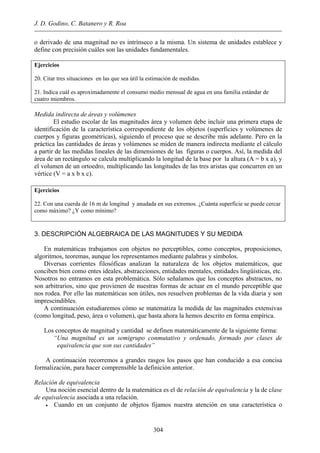 J. D. Godino, C. Batanero y R. Roa
o derivado de una magnitud no es intrínseco a la misma. Un sistema de unidades establece y
define con precisión cuáles son las unidades fundamentales.
Ejercicios
20. Citar tres situaciones en las que sea útil la estimación de medidas.
21. Indica cuál es aproximadamente el consumo medio mensual de agua en una familia estándar de
cuatro miembros.
Medida indirecta de áreas y volúmenes
El estudio escolar de las magnitudes área y volumen debe incluir una primera etapa de
identificación de la característica correspondiente de los objetos (superficies y volúmenes de
cuerpos y figuras geométricas), siguiendo el proceso que se describe más adelante. Pero en la
práctica las cantidades de áreas y volúmenes se miden de manera indirecta mediante el cálculo
a partir de las medidas lineales de las dimensiones de las figuras o cuerpos. Así, la medida del
área de un rectángulo se calcula multiplicando la longitud de la base por la altura (A = b x a), y
el volumen de un ortoedro, multiplicando las longitudes de las tres aristas que concurren en un
vértice (V = a x b x c).
Ejercicios
22. Con una cuerda de 16 m de longitud y anudada en sus extremos. ¿Cuánta superficie se puede cercar
como máximo? ¿Y como mínimo?
3. DESCRIPCIÓN ALGEBRAICA DE LAS MAGNITUDES Y SU MEDIDA
En matemáticas trabajamos con objetos no perceptibles, como conceptos, proposiciones,
algoritmos, teoremas, aunque los representamos mediante palabras y símbolos.
Diversas corrientes filosóficas analizan la naturaleza de los objetos matemáticos, que
conciben bien como entes ideales, abstracciones, entidades mentales, entidades lingüísticas, etc.
Nosotros no entramos en esta problemática. Sólo señalamos que los conceptos abstractos, no
son arbitrarios, sino que provienen de nuestras formas de actuar en el mundo perceptible que
nos rodea. Por ello las matemáticas son útiles, nos resuelven problemas de la vida diaria y son
imprescindibles.
A continuación estudiaremos cómo se matematiza la medida de las magnitudes extensivas
(como longitud, peso, área o volumen), que hasta ahora la hemos descrito en forma empírica.
Los conceptos de magnitud y cantidad se definen matemáticamente de la siguiente forma:
“Una magnitud es un semigrupo conmutativo y ordenado, formado por clases de
equivalencia que son sus cantidades”
A continuación recorremos a grandes rasgos los pasos que han conducido a esa concisa
formalización, para hacer comprensible la definición anterior.
Relación de equivalencia
Una noción esencial dentro de la matemática es el de relación de equivalencia y la de clase
de equivalencia asociada a una relación.
• Cuando en un conjunto de objetos fijamos nuestra atención en una característica o
304
 