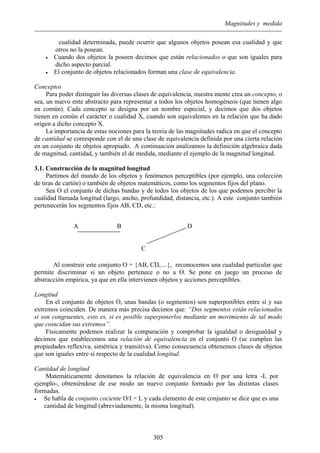 Magnitudes y medida
cualidad determinada, puede ocurrir que algunos objetos posean esa cualidad y que
otros no la posean.
• Cuando dos objetos la poseen decimos que están relacionados o que son iguales para
dicho aspecto parcial.
• El conjunto de objetos relacionados forman una clase de equivalencia.
Conceptos
Para poder distinguir las diversas clases de equivalencia, nuestra mente crea un concepto, o
sea, un nuevo ente abstracto para representar a todos los objetos homogéneos (que tienen algo
en común). Cada concepto se designa por un nombre especial, y decimos que dos objetos
tienen en común el carácter o cualidad X, cuando son equivalentes en la relación que ha dado
origen a dicho concepto X.
La importancia de estas nociones para la teoria de las magnitudes radica en que el concepto
de cantidad se corresponde con el de una clase de equivalencia definida por una cierta relación
en un conjunto de objetos apropiado. A continuación analizamos la definición algebraica dada
de magnitud, cantidad, y también el de medida, mediante el ejemplo de la magnitud longitud.
3.1. Construcción de la magnitud longitud
Partimos del mundo de los objetos y fenómenos perceptibles (por ejemplo, una colección
de tiras de cartón) o también de objetos matemáticos, como los segmentos fijos del plano.
Sea O el conjunto de dichas bandas y de todos los objetos de los que podemos percibir la
cualidad llamada longitud (largo, ancho, profundidad, distancia, etc.). A este conjunto también
pertenecerán los segmentos fijos AB, CD, etc.:
A B D
C
Al construir este conjunto O = {AB, CD,....}, reconocemos una cualidad particular que
permite discriminar si un objeto pertenece o no a O. Se pone en juego un proceso de
abstracción empírica, ya que en ella intervienen objetos y acciones perceptibles.
Longitud
En el conjunto de objetos O, unas bandas (o segmentos) son superponibles entre sí y sus
extremos coinciden. De manera más precisa decimos que: “Dos segmentos están relacionados
si son congruentes, esto es, si es posible superponerlos mediante un movimiento de tal modo
que coincidan sus extremos”.
Físicamente podemos realizar la comparación y comprobar la igualdad o desigualdad y
decimos que establecemos una relación de equivalencia en el conjunto O (se cumplen las
propiedades reflexiva, simétrica y transitiva). Como consecuencia obtenemos clases de objetos
que son iguales entre sí respecto de la cualidad longitud.
Cantidad de longitud
Matemáticamente denotamos la relación de equivalencia en O por una letra -I, por
ejemplo-, obteniéndose de ese modo un nuevo conjunto formado por las distintas clases
formadas.
• Se habla de conjunto cociente O/I = L y cada elemento de este conjunto se dice que es una
cantidad de longitud (abreviadamente, la misma longitud).
305
 