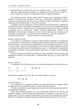 J. D. Godino, C. Batanero y R. Roa
• Representaremos las distintas clases por los símbolos [a], [b], ... Como se ha indicado,
cada clase queda caracterizada porque sus elementos tienen todos algo en común, la
misma “cantidad de longitud”. Suelen llamarse también “segmentos generales”.
Para definir este nuevo concepto hemos usado el proceso que en matemáticas recibe el
nombre de “definición por abstracción”. Para que un niño pueda comprender ese nuevo
concepto es preciso ponerle ante una colección variada de objetos que posean la cualidad o
característica que interesa abstraer, y otros que no lo posean.
En algunos textos de matemáticas, al usar las definiciones por abstracción, se identifica el
concepto con la clase de equivalencia correspondiente. Asi se dice que una cantidad de longitud
es la clase [a], [b], [c],.. Sin duda existe una correspondiencia biyectiva entre clase y propiedad
característica, pero en realidad son “objetos” netamente diferenciados. Proceder a esta
identificación de una manera implicita, nos parece un error didáctico grave, aunque para un
matemático, acostumbrado a la abstracción esta identificación, “clase de equivalencia” —
“propiedad característica” — “concepto abstracto”, sea de gran utilidad.
Medida y unidad de medida
En el trabajo con magnitudes es necesario comparar distintas cantidades. La comparación
se ve facilitada si se toma una cierta cantidad [u] como referente o término de comparación y se
determina cuantas veces contiene una cantidad dada [a] a [u]. Este número de veces, si existe,
es lo que se llama “medida” de la cantidad [a] con la unidad [u]. Medir cantidades es esencial
en el proceso de cuantificación de la realidad, proceso que se ve facilitado por la reducción de
las cantidades a números, con los cuales podemos tratar como si se tratara con las cantidades
originales.
Para ello será necesario definir una operación de sumar cantidades, y que esta suma tenga
propiedades deseables de asociatividad y commutatividad, para que se pueda hablar de
magnitud.
Suma de segmentos
Los segmentos AB y BC son consecutivos. Se caracterizan porque su intersección es vacía.
A B C AB ∩ BC = Ø
Diremos que el segmento AC= AB ∪ BC es la suma de ambos y se expresa:
AC = AB + BC
Suma de longitudes
En el conjunto de los segmentos generales, que representaremos por L, podemos definir
una operación o ley de composición interna: “suma de segmentos generales”.
Para ello extendemos la suma de segmentos consecutivos al caso de segmentos generales y
al de cantidades de longitud.
Dados dos segmentos generales [a] y [b] (caracterizados cada uno de ellos por una
longitud), siempre es posible encontrar dos representantes consecutivos y que, por tanto, se
pueden sumar. Este nuevo segmento suma pertenece a una nueva clase de equivalencia, que por
definición se considerará el segmento general (cantidad de longitud) suma de [a] y [b]. O sea,
306
 