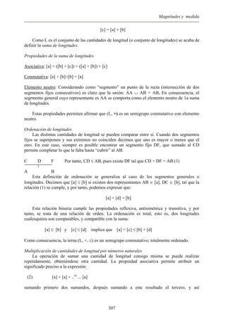 Magnitudes y medida
[c] = [a] + [b]
Como L es el conjunto de las cantidades de longitud (o conjunto de longitudes) se acaba de
definir la suma de longitudes.
Propiedades de la suma de longitudes
Asociativa: [a] + ([b] + [c]) = ([a] + [b]) + [c]
Conmutativa: [a] + [b]=[b] + [a]
Elemento neutro: Considerando como “segmento” un punto de la recta (intersección de dos
segmentos fijos consecutivos) es claro que la unión: AA ∪ AB = AB. En consecuencia, el
segrmento general cuyo representante es AA se comporta como el elemento neutro de 1a suma
de longitudes.
Estas propiedades permiten afirmar que (L, +) es un semigrupo conmutativo con elemento
neutro.
Ordenación de longitudes
Las distintas cantidades de longitud se pueden comparar entre sí. Cuando dos segmentos
fijos se superponen y sus extremos no coinciden decimos que uno es mayor o menor que el
otro. En este caso, siempre es posible encontrar un segmento fijo DF, que sumado al CD
permite completar lo que le falta hasta “cubrir” al AB.
C D F Por tanto, CD ≤ AB, pues existe DF tal que CD + DF = AB (1)
A B
Esta definición de ordenación se generaliza al caso de los segmentos generales o
longitudes. Decimos que [a] ≤ [b] si existen dos representantes AB ∈ [a], DC ∈ [b], tal que la
relación (1) se cumple, y por tanto, podemos expresar que:
[a] + [d] = [b]
Esta relación binaria cumple las propiedades reflexiva, antisimétrica y transitiva, y por
tanto, se trata de una relación de orden. La ordenación es total, esto es, dos longitudes
cualesquiera son comparables, y compatible con la suma:
[a] ≤ [b] y [c] ≤ [d] implica que [a] + [c] ≤ [b] + [d]
Como consecuencia, la terna (L, +, ≤) es un semigrupo conmutativo, totalmente ordenado.
Multiplicación de cantidades de longitud por números naturales
La operación de sumar una cantidad de longitud consigo misma se puede realizar
repetidamente, obteniéndose otra cantidad. La propiedad asociativa permite atribuir un
significado preciso a la expresión:
(2) [a] + [a] + ..(n
... [a]
sumando primero dos sumandos, después sumando a este resultado el tercero, y así
307
 