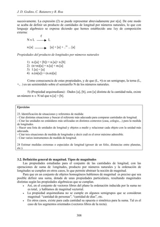 J. D. Godino, C. Batanero y R. Roa
sucesivamente. La expresión (2) se puede representar abreviadamente por n[a]. De este modo
se acaba de definir un producto de cantidades de longitud por números naturales, lo que con
lenguaje algebraico se expresa diciendo que hemos establecido una 1ey de composición
externa:
f
N x L L
n.[a] [a] + [a] + ..(n
... [a]
Propiedades del producto de longitudes por números naturales
1) n.([a] + [b]) = n.[a]+ n.[b]
2) (n+m)[a] = n.[a] + m.[a]
3) 1.[a] = [a]
4) n.(m[a]) = (n.m)[a]
Como consecuencia de estas propiedades, y de que (L, +) es un semigrupo, la terna (L,
+, . ) es un semimódulo sobre el semianillo N de los números naturales.
5) (Propiedad arquimediana) : Dados [a], [b], con [a] distinta de la cantidad nula, existe
un número n ∈ N tal que n.[a] > [b].
Ejercicios
23. Identificación de situaciones y referentes de medida:
- Citar distintas situaciones y buscar el referente más adecuado para comparar cantidades de longitud.
- Citar las unidades no estándares más utilizadas en distintos contextos (casa, colegio,...) para la medida
de longitudes.
- Hacer una lista de unidades de longitud y objetos a medir y relacionar cada objeto con la unidad más
adecuada.
- Citar tres situaciones de medida de longitudes y decir cuál es el error máximo admisible.
- Citar varios instrumentos de medida de longitud.
24 Estimar medidas extremas o especiales de longitud (grosor de un folio, distancias entre planetas,
etc.).
3.2. Definición general de magnitud. Tipos de magnitudes
Las propiedades estudiadas para el conjunto de las cantidades de longitud, con las
operaciones de suma de 1ongitudes, producto por números naturales y la ordenación de
longitudes se cumplen en otros casos, lo que permite abstraer la noción de magnitud.
Para que en un conjunto de objetos homogéneos hablemos de magnitud es preciso que sea
posible definir una suma, dotada de unas propiedades particulares, resultando magnitudes
distintas según las propiedades algebraicas que se cumplan.
• Así, en el conjunto de vectores libres del plano la ordenación inducida por la suma no
es total, y hablamos de magnitud vectorial.
• La propiedad arquimediana no se cumple en algunos semigrupos que se consideran
magnitud: “cantidad de personas”, “cantidad de días”, etc.
• En otros casos, existe para cada cantidad su opuesta o simétrica para la suma. Tal es el
caso de los segmentos orientados (vectores libres de la recta).
308
 