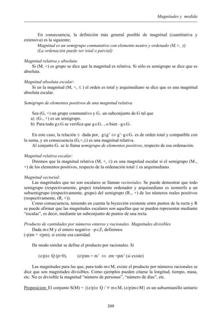 Magnitudes y medida
En consecuencia, la definición más general posible de magnitud (cuantitativa y
extensiva) es la siguiente;
Magnitud es un semigrupo conmutativo con elemento neutro y ordenado (M,+, ≤)
(La ordenación puede ser total o parcial)
Magnitud relativa y absoluta:
Si (M, +) es grupo se dice que la magnitud es relativa. Si sólo es semigrupo se dice que es
absoluta.
Magnitud absoluta escalar:
Si en la magnitud (M, +, ≤ ) el orden es total y arquimediano se dice que es una magnitud
absoluta escalar.
Semigrupo de elementos positivos de una magnitud relativa
Sea (G, +) un grupo conmutativo y G+ un subconjunto de G tal que
a) (G+, +) es un semigrupo.
b) Para todo g∈G se verifica que g∈G+ , o bien –g∈G+
En este caso, la relación ≤ dada por, g≤g’ ⇔ g’–g∈G+ es de orden total y compatible con
la suma, y en consecuencia (G,+,≤) es una magnitud relativa.
Al conjunto G+ se le llama semigrupo de elementos positivos, respecto de esa ordenación.
Magnitud relativa escalar:
Diremos que la magnitud relativa (M, +, ≤) es una magnitud escalar si el semigrupo (M+,
+) de los elementos positivos, respecto de la ordenación total ≤ es arquimediano.
Magnitud vectorial:
Las magnitudes que no son escalares se llaman vectoriales. Se puede demostrar que todo
semigrupo (respectivamente, grupo) totalmente ordenador y arquimediano es isomorfo a un
subsemigrupo (respectivamente, grupo) del semigrupo (R+, +) de los números reales positivos
(respectivamente, (R, +)).
Como consecuencia, teniendo en cuenta la biyección existente entre puntos de la recta y R
se puede afirmar que las magnitudes escalares son aquellas que se pueden representar mediante
“escalas”, es decir, mediante un subconjunto de puntos de una recta.
Producto de cantidades por números enteros y racionales. Magnitudes divisibles
Dada m∈M y el entero negativo –p∈Z, definimos
(-p)m = -(pm), si existe esa cantidad.
De modo similar se define el producto por racionales. Si
(z/p)∈ Q (p>0), (z/p)m = m’ ⇔ zm =pm’ (si existe)
Las magnitudes para las que, para todo m∈M, existe el producto por números racionales se
dice que son magnitudes divisibles. Como ejemplos pueden citarse la longitud, tiempo, masa,
etc. No es divisible la magnitud “número de personas”, “número de días”, etc.
Proposicion: El conjunto S(M) = {(z/p)∈ Q / ∀ m∈M, (z/p)m∈M} es un subsemianillo unitario
309
 