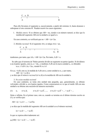 Magnitudes y medida
Para ello llevamos el segmento u, sucesivamente, a partir del extremo A, hasta alcanzar o
sobrepasar el otro extremo B. Pueden ocurrir los casos siguientes:
1. Medida entera: Si se obtiene que AB = nu, siendo n un número natural, se dice que la
medida del segmento AB con la unidad u es igual a n.
En caso contrario, se verificará que nu < AB < (n+1)u.
2. Medida racional: Si el segmento AA1 es talque AA1= un,
tendremos, por tanto, que AA1 <AB <(n+1)u. Por tanto, A1B < u.
C u D
A A1 B
C u D
A B
Se sabe que el teorema de Thales permite dividir un segmento en partes iguales. Si dividimos
u en d partes iguales, esto es, u = du1, y medimos A1B con la nueva unidad u1, se obtendrá:
n1u1 ≤ A1B ≤ (n1+1)u1, siendo 0≤ n1≤ d
Si n1u1 =A1B, esto es, la medida de A1B con u1 como unidad es n1, y por tanto,
AB = (n + n1/d) u
y se dice que el número racional (n+n1/d) es la medida de AB con la unidad u.
3. No existe medida racional
En caso contrario, se toma otra unidad más pequeña, que, generalmente, se obtiene
volviendo a dividir u1 en d partes iguales. Como consecuencia se ve que al medir AB con una
unidad u se obtiene una sucesión de números racionales:
(1) n, n+n1/d, n+n1/d + n2/d2
, ...., n+n1/d + n2/d2
+ ... + nr/dr
+ ...
finita o infinita. En el primer caso, esto es, cuando se termina en el último término escrito en
(1), se verifica que:
AB = (n + n1/d + .... + nr/dr
)u
y se dice que la medida del segmento AB con la unidad u es el número racional,
(n + n1/d + .... + nr/dr
)
lo que se expresa abreviadamente así:
µu(AB) = (n + n1/d + .... + nr/dr
)
311
 