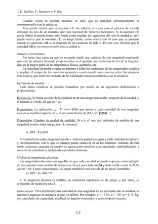 J. D. Godino, C. Batanero y R. Roa
Cuando existe la medida racional se dice que la cantidad correspondiente es
conmensurable con la unidad u.
Pero puede ocurrir que la sucesión (1) sea infinita, en cuyo caso el proceso de medida
utilizado no nos da un número, sino una sucesión de números racionales. Si la sucesión (1)
posee límite se puede tomar este límite como medida del segmento AB con la unidad u, pero
puede ocurrir que la sucesión (1) no tenga límite, como ocurre con el caso que se presenta
cuando el segmento AB es la diagonal de un cuadrado de lado u. En este caso diremos que la
cantidad AB es inconmensurable con la unidad u.
Números irracionales
Por tanto, hay casos en que no se puede medir una cantidad de una magnitud empleando
para ello un número racional, y esto no sólo en el ejemplo que acabamos de ver de la longitud,
sino en la mayor parte de las magnitudes físicas, químicas, etc.
La necesidad de poder asignar un número a todas las cantidades de las magnitudes conduce
a ampliar el campo de los números racionales construyendo unos nuevos entes, los números
irracionales, que serán las medidas de las cantidades inconmensurables con la unidad u.
Definición de medida
Estas ideas intuitivas se pueden formalizar por medio de las siguientes definiciones y
proposiciones:
Definición: Se llama medida de la cantidad m de una magnitud escalar, respecto de la unidad u,
al número q∈S(M), tal que m = qu.
Proposición: La aplicación µu : M ------ S(M) que asocia a cada cantidad de una magnitud
escalar su medida respecto de u, es un isomorfismo de (M,+) en [S(M), +]
Proposición (Cambio de unidad de medida): Si u y u’ son dos unidades de medida de una
magnitud escalar, tales que µu.(u) = k, entonces
µu.(m) = k µu(m)
El isomorfismo entre magnitud escalar y números permite asignar a cada cantidad un número
y recíprocamente, con lo que su manejo puede reducirse al de los números. Además, de este
modo podemos extender el campo de operaciones posibles con cantidades (multiplicación y
cociente de cantidades), incluso de cantidades distintas.
Medida de magnitudes discretas
Las magnitudes discretas son aquellas en que cada cantidad se puede expresar como múltiplo
de una tomada como unidad de referencia. O sea, para toda m∈M y dada u∈M, existe n∈N tal
que m = un. Como consecuencia, se puede establecer una medida de un modo inmediato:
µu (m) = µu (un) = n.
Si la magnitud discreta es relativa, su estructura algebraica es de grupo, y por tanto, su
semianillo de medición será Z.
Observación: Para determinar una cantidad de una magnitud no es suficiente dar su medida, es
necesario expresar la unidad a la cual se refiere. Por ejemplo, c = 17 Hl, a = -30º, p = (1/4) kg,
son cantidades de capacidad, amplitud de ángulos orientados y peso, respectivamente.
312
 