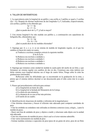 Magnitudes y medida
4. TALLER DE MATEMÁTICAS
1. La equivalencia entre la longitud de un palillo y una cerilla es 2 palillos es igual a 3 cerillas
(2p = 3c). Después de efectuar mediciones de dos longitudes l y l', realizadas, respectivamente,
con cerillas y palillos se ha obtenido que:
3p < l < 4p
4c < l' < 5c
¿Qué se puede decir de l y l'? ¿Cuál es mayor?
2. Una misma longitud h ha sido medida con palillos y, a continuación con capuchones de
bolígrafos Bic, obteniéndose que:
5p < h < 6p
11c <h < 12c
¿Qué se puede decir de las medidas efectuadas?
3. Suponga que {l, s, t, u, v} es un sistema de medida de longitudes regular, en el que los
cambios se hacen de cuatro en cuatro.
a) Traduzca a escritura compleja correcta la siguiente medida:
2l 4s 6t 5u 8v
b) Reduzca esa escritura a unidades s.
c) Reduzca esa escritura a unidades l.
d) Reduzca esa escritura a unidades v.
e) Reduzca esa escritura a unidades u.
4. Suponga que tomamos como unidad de medida la cuarta parte del ancho de un folio, y que
formamos un sistema regular con cambios de dos en dos. Construya una cinta métrica con
dicho sistema cuya longitud máxima sea el largo de cuatro folios. Ponga sobre la cinta las
graduaciones intermedias.
Reflexione sobre las dificultades que va encontrando en la graduación de la cinta, y
piense que el sistema métrico decimal es tan desconocido para el niño como éste lo es para
usted.
5. Piense qué procedimientos utilizaría para estimar:
a) La longitud de un tramo de calle.
b) La longitud de la fachada del Monasterio de la Cartuja.
c) La altura de una estantería.
d) La distancia de su casa al bar más próximo.
e) El ancho de un cuadro.
6. Identificación de situaciones de medida y referentes de la magnitud peso:
- Citar distintas situaciones y buscar el referente más adecuado para comparar cantidades de
peso.
- Citar las unidades no estándares más utilizadas en distintos contextos (casa, colegio,...) para la
medida de pesos.
- Hacer una lista de unidades de peso y objetos a medir y relacionar cada objeto con la unidad
más adecuada.
- Citar tres situaciones de medida de peso y decir cual es el error máximo admisible.
- Citar varios instrumentos de medida de peso.
- Estimar medidas extremas o especiales de peso (peso de un grano de arroz, peso de un filete
313
 