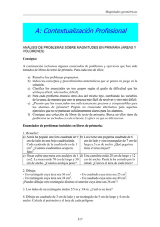 Magnitudes geométricas
A: Contextualización Profesional
ANÁLISIS DE PROBLEMAS SOBRE MAGNITUDES EN PRIMARIA (ÁREAS Y
VOLÚMENES)
Consigna:
A continuación incluimos algunos enunciados de problemas y ejercicios que han sido
tomados de libros de texto de primaria. Para cada uno de ellos:
a) Resuelve los problemas propuestos.
b) Indica los conceptos y procedimientos matemáticos que se ponen en juego en la
solución.
c) Clasifica los enunciados en tres grupos según el grado de dificultad que les
atribuyes (fácil, intermedio, difícil).
d) Para cada problema enuncia otros dos del mismo tipo, cambiando las variables
de la tarea, de manera que uno te parezca más fácil de resolver y otro más difícil.
e) ¿Piensas que los enunciados son suficientemente precisos y comprensibles para
los alumnos de primaria? Propón un enunciado alternativo para aquellos
ejercicios que no te parezcan suficientemente claros para los alumnos.
f) Consigue una colección de libros de texto de primaria. Busca en ellos tipos de
problemas no incluidos en esta relación. Explica en qué se diferencian.
Enunciados de problemas incluidos en libros de primaria:
1. Resuelve:
a) Sonia ha pegado una foto cuadrada de 9
cm de lado en una hoja cuadriculada.
Cada cuadrado de la cuadrícula es de 1
cm2
. ¿Cuántos cuadraditos ocupa la
foto?
b) Luis tiene una pegatina cuadrada de 6
cm de lado y otra rectangular de 7 cm de
largo y 5 cm de ancho. ¿Qué pegatina
tiene el área mayor?
c) Óscar cubre una mesa con azulejos de 1
cm2. La mesa mide 70 cm de largo y 50
cm de ancho. ¿Cuántos azulejos pone?
d) Una cartulina mide 20 cm de largo y 12
cm de ancho. Paula la ha cortado por la
mitad. ¿Cuál es el área de cada trozo?
2. Dibuja:
- Un rectángulo cuya área sea 36 cm2
. - Un cuadrado cuya área sea 25 cm2
.
- Un rectángulo cuya área sea 28 cm2
. - Un cuadrado cuya área sea 49 cm2
.
¿Puedes dibujar otro rectángulo distinto al anterior cuya área sea 36 cm2
?
3. Los lados de un rectángulo miden 2/5 m y 3/4 m. ¿Cuál es su área?
4. Dibuja un cuadrado de 3 cm de lado y un rectángulo de 5 cm de largo y 4 cm de
ancho. Calcula el perímetro y el área de cada polígono
317
 