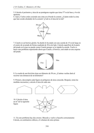 J. D. Godino, C. Batanero y R. Roa
5. Calcula el perímetro y área de un pentágono regular que tiene 5'7 m de base y 4 m de
apotema.
6. Juan y Carlos están cosiendo una cinta en el borde la cometa. ¿Cuánto mide la cinta
que han cosido alrededor de la cometa? ¿Cuál es el área de la tela?
50 cm
30 cm
40cm
80cm
90cm
7. Canelo es un borrico glotón. Su dueño lo ha atado con una cuerda de 15 m de larga en
el centro de un prado de forma cuadrada de 30 m de lado. Calcula superficie de la parte
del prado en la que no puede comer Canelo porque se lo impide la cuerda. Vuelve a
hacer este problema suponiendo ahora que Canelo, el borrico, está atado en una esquina
del prado.
15m
30m
8. La rueda de una bicicleta tiene un diámetro de 50 cm. ¿Cuántas vueltas dará al
recorrer una distancia de un kilómetro?
9. Primero, descompón cada figura en polígonos de área conocida. Después, toma las
medidas necesarias y calcula el área de cada una.
iguiente
rlo correctamente:
Calcula, en centímetros cúbicos, el volumen de estos primas
10. Calcula el área,
en m2
de la s
figura
11. En este problema hay dos errores. Búscalo y vuelve a hace
318
 