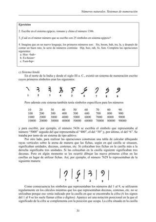 Números naturales. Sistemas de numeración
Ejercicios
2. Escribe en el sistema egipcio, romano y chino el número 1386.
3 ¿Cuál es el menor número que se escribe con 25 símbolos en sistema egipcio?
4. Imagina que en un nuevo lenguaje, los primeros números son: Sis, boom, bah, tra, la, y después de
contar un buen rato, la serie de números continúa: Hip, hoo, rah, fo, fum. Completa las operaciones
siguientes:
a. Hoo +bah=
b. Fo-boom=
c. Fum-hip=
c) Sistema hindú
En el norte de la India y desde el siglo III a. C., existió un sistema de numeración escrito
cuyos primeros símbolos eran los siguientes:
Pero además este sistema también tenía símbolos específicos para los números
10 20 30 40 50 60 70 80 90
100 200 300 400 500 600 700 800 900
1000 2000 3000 4000 5000 6000 7000 8000 9000
10000 20000 30000 40000 50000 60000 70000 80000 90000
y para escribir, por ejemplo, el número 5436 se escribía el símbolo que representaba al
número “5000” seguido del que representaba al “400”, el del “30” y, por último, el del “6”. Se
trataba por tanto de un sistema de tipo aditivo.
Por otro lado, para realizar las operaciones construían una tabla de calcular dibujando
rayas verticales sobre la arena de manera que las fichas, según en qué casilla se situasen,
significaban unidades, decenas, centenas, etc. Si colocaban tres fichas en la casilla más a la
derecha significaba tres unidades. Si las colocaban en la casilla siguiente significaban tres
decenas. Pero en algún momento se les ocurrió dibujar las nueve primeras cifras en las
casillas en lugar de utilizar fichas. Así, por ejemplo, el número 7629 lo representaban de la
siguiente manera:
Como consecuencia los símbolos que representaban los números del 1 al 9, se utilizaron
regularmente en los cálculos mientras que los que representaban decenas, centenas, etc. no se
utilizaban porque eso venía indicado por la casilla en que se encontraba la cifra (A los signos
del 1 al 9 se les suele llamar cifras o dígitos). Aparece así una notación posicional en la que el
significado de la cifra se complementa con la posición que ocupa. La cifra situada en la casilla
31
 