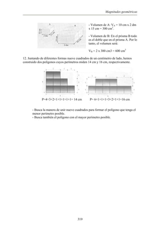 Magnitudes geométricas
- Volumen de A: VA = 10 cm x 2 dm
15 cm = 300 cm3
.
ma A. Por lo
nto, el volumen será:
VB = 2 x 300 cm3 = 600 cm3
construido dos polígonos cuyos perímetros miden 14 cm y 16 cm, respectivamente.
P=4+3+2+1+1+1+1+1= 14 cm P= 6+1+1+1+3+2+1+1=16 cm
nue e cuadrados para formar el polígono que tenga el
- Busca también el polígono con el mayor perímetro posible.
x
- Volumen de B: En el prisma B todo
es el doble que en el pris
ta
12. Juntando de diferentes formas nueve cuadrados de un centímetro de lado, hemos
- Busca la manera de unir v
menor perímetro posible.
319
 