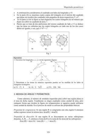 Magnitudes geométricas
•
•
•
•
A continuación consideramos el cuadrado con lados de longitudes a+b.
En la parte (b) se muestran cuatro copias del triángulo en el interior del cuadrado
que dejan sin recubrir dos cuadrados más pequeños de áreas respectivas a2
y b2
.
En la parte (c) de la figura se han dispuesto los cuatro triángulos de tal manera que
dejan sin cubrir un cuadrado de área c2
.
Puesto que se trata de dos particiones del mismo cuadrado de lado a+b se deduce
que las áreas no cubiertas por los cuatro triángulos en cada uno de los dos casos
deben ser iguales, o sea, que a2
+b2
= c2
.
Fig. 1
jercicios:
las longitudes x, y, y z en las siguientes figuras:
E
1. Encontrar
2. Determinar si las ternas de números siguientes pueden ser las me das de los lados de
10; 5;
di
triángulos rectángulos:
a) 15; 17; 8 b) 5 3 c) 231; 520; 568
3. MEDIDA DE ÁREAS Y PERÍMETROS
Como sabemos, el número de unidades requeridas para cubrir una región plana es
el á
ropiedad de congruencia: Si una región R es congruente con otra región S entonces
ropiedad de disección: Si una región R se descompone en varias subregiones
rea de dicha región. Usualmente se eligen cuadrados como unidad de área, pero
cualquier forma que recubra la figura sin solapamientos ni agujeros puede utilizarse
como unidad de medida. En el proceso de medir se utilizan dos propiedades básicas:
P
ambas regiones tienen la misma área: área(R) = área(S).
P
disjuntas, A, B, ..., F, entonces el área de R es la suma de las áreas de las subregiones:
Área (R) = área (A) + área (B) + .... + área (F).
321
 