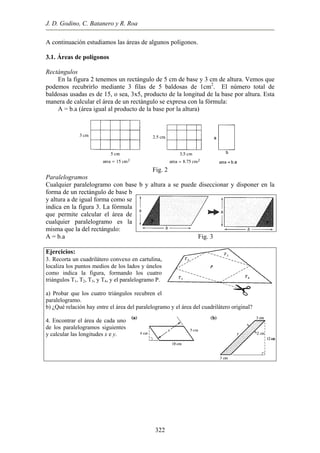 J. D. Godino, C. Batanero y R. Roa
A continuación estudiamos las áreas de algunos polígonos.
.1. Áreas de polígonos
ectángulos
ura 2 tenemos un rectángulo de 5 cm de base y 3 cm de altura. Vemos que
pode
Paralelogramos
ogramo con base b y altura a se puede diseccionar y disponer en la
Fig. 3
jercicios:
cuadrilátero convexo en cartulina,
) Probar que los cuatro triángulos recubren el
hay entre el área del paralelogramo y el área del cuadrilátero original?
. Encontrar el área de cada uno
3
R
En la fig
mos recubrirlo mediante 3 filas de 5 baldosas de 1cm2
. El número total de
baldosas usadas es de 15, o sea, 3x5, producto de la longitud de la base por altura. Esta
manera de calcular el área de un rectángulo se expresa con la fórmula:
A = b.a (área igual al producto de la base por la altura)
Fig. 2
Cualquier paralel
forma de un rectángulo de base b
y altura a de igual forma como se
indica en la figura 3. La fórmula
que permite calcular el área de
cualquier paralelogramo es la
misma que la del rectángulo:
A = b.a
E
3. Recorta un
localiza los puntos medios de los lados y únelos
como indica la figura, formando los cuatro
triángulos T1, T2, T3, y T4, y el paralelogramo P.
a
paralelogramo.
b) ¿Qué relación
4
de los paralelogramos siguientes
y calcular las longitudes x e y.
322
 