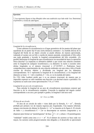 J. D. Godino, C. Batanero y R. Roa
Ejercicio:
. Las siguientes figuras se han dibujado sobre una cuadrícula cuyo lado mide 1cm. Determinar7
el perímetro y el área de cada figura:
ongitud de la circunferencia
rencia es el lugar geométrico de los puntos del plano que
equi
ongitud de un arco de circunferencia
rco de circunferencia necesitamos conocer qué
fracc
A = 2 π r. n /360;
l área de un círculo
culo de radio r viene dado por la fórmula, A = πr2
, fórmula
prob
L
Como sabemos la circunfe
distan de un punto fijo O una cierta distancia constante r. La medida directa de la
longitud del borde de un objeto circular se puede obtener, de manera aproximada,
rodeando el cuerpo con un hilo o cuerda de manera ajustada, extendiendo el hilo sobre
una regla graduada y leyendo la longitud correspondiente del hilo extendido. ¿Es
posible determinar la longitud de una circunferencia sin necesidad de hacer la operación
física descrita? La respuesta es afirmativa debido a que existe una relación constante
entre la longitud de cualquier ircunferencia y su diámetro: la razón o cociente entre
dichas longitudes es el número irracional π (3’1415927....). Podriamos hacer
comprobaciones experimentales de esta relación midiendo con una cinta o hilo el borde
circular de diversos objetos y dividiendo esa longitud por los diámetros
correspondientes. Si C representa la longitud de la circunferencia y d la longitud del
diámetro se tiene: C = πd ( o también, C = 2πr, si r es la medida del radio).
En 1761 John Lambert probó que π es un número irracional, de manera que es
imposible expresar su valor mediante una fracción o un decimal exacto o periódico. En
la práctica se suele usar como aproximación 3’14, o 3’1416.
L
Para calcular la longitud de un a
ión es de la circunferencia completa. Conocida la amplitud del ángulo central
correspondiente a ese arco, por ejemplo n grados, la longitud A del arco será:
E
El área de un cír
ada por primera vez de manera rigurosa por Arquímedes. Una manera informal,
aunque convincente de obtener la fórmula A = πr2
se muestra en la figura 6. El círculo
de radio r y circunferencia C = 2πr se descompone en sectores congruentes y se
disponen para formar un “paralelogramo” de base
1
C r
2
π= y altura r. El paralelogramo
2
mayor, los sectores serán progresivamente más delgados y el desarrollo se aproximará
“ondulado” tendrá como área π r.r = πr . Si el número de sectores se hace cada vez
324
 