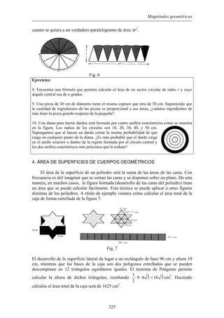 Magnitudes geométricas
cuanto se quiera a un verdadero paralelogramo de área πr2
.
Fig. 6
Ejercicios:
. Encuentra una fórmula que permita calcular el área de un sector circular de radio r y cuyo
. Una pizza de 30 cm de diámetro tiene el mismo espesor que otra de 50 cm. Suponiendo que
0. Una diana para lanzar dardos está formada por cuatro anillos concéntricos como se muestra
8
ángulo central sea de n grados.
9
la cantidad de ingredientes de las pizzas es proporcional a sus áreas, ¿cuántos ingredientes de
más tiene la pizza grande respecto de la pequeña?
1
en la figura. Los radios de los círculos son 10, 20, 30, 40, y 50 cm.
Supongamos que al lanzar un dardo existe la misma probabilidad de que
caiga en cualquier punto de la diana. ¿Es más probable que el dardo caiga
en el anillo exterior o dentro de la región formada por el círculo central y
los dos anillos concéntricos más próximos que le rodean?
4. ÁREA DE SUPERFICIES DE CUERPOS GEOMÉTRICOS
l área de la superficie de un poliedro será la suma de las áreas de las caras. Con
frecu
E
encia es útil imaginar que se cortan las caras y se disponen sobre un plano. De esta
manera, en muchos casos, la figura formada (desarrollo de las caras del poliedro) tiene
un área que se puede calcular fácilmente. Esta técnica se puede aplicar a otras figuras
distintas de los poliedros. A título de ejemplo veamos cómo calcular el área total de la
caja de forma estrellada de la figura 7.
Fig. 7
l desarrollo de la superficie lateral da lugar a un rectángulo de base 96 cm y altura 10E
cm, mientras que las bases de la caja son dos polígonos estrellados que se pueden
descomponer en 12 triángulos equiláteros iguales. El teorema de Pitágoras permite
calcular la altura de dichos triángulos, resultando
1
8 4 3 16 3⋅ ⋅ = cm2
. Haciendo
cálculos el área total de la caja será de 1625 cm2
.
2
325
 