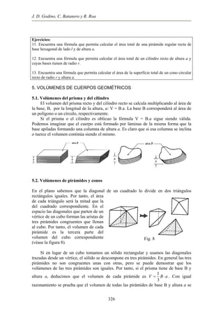 J. D. Godino, C. Batanero y R. Roa
Ejercicios:
a una fórmula que permita calcular el área total de una pirámide regular recta de
2. Encuentra una fórmula que permita calcular el área total de un cilindro recto de altura a y
3. Encuentra una fórmula que permita calcular el área de la superficie total de un cono circular
11. Encuentr
base hexagonal de lado l y de altura a.
1
cuyas bases tienen de radio r.
1
recto de radio r y altura a.
5. VOLÚMENES DE CUERPOS GEOMÉTRICOS
.1. Volúmenes del prisma y del cilindro
ro recto se calcula multiplicando al área de
la ba
la fórmula V = B.a sigue siendo válida.
Pode
.2. Volúmenes de pirámides y conos
bemos que la diagonal de un cuadrado lo divide en dos triángulos
Si en lugar de un cubo tomamos un sólido rectangular y usamos las diagonales
traza
5
El volumen del prisma recto y del cilind
se, B, por la longitud de la altura, a: V = B.a. La base B corresponderá al área de
un polígono o un círculo, respectivamente.
Si el prisma o el cilindro es oblicuo
mos imaginar que el cuerpo está formado por láminas de la misma forma que la
base apiladas formando una columna de altura a. Es claro que si esa columna se inclina
o tuerce el volumen continúa siendo el mismo.
5
En el plano sa
rectángulos iguales. Por tanto, el área
de cada triángulo será la mitad que la
del cuadrado correspondiente. En el
espacio las diagonales que parten de un
vértice de un cubo forman las aristas de
tres pirámides congruentes que llenan
al cubo. Por tanto, el volumen de cada
pirámide es la tercera parte del
volumen del cubo correspondiente
(véase la figura 8).
Fig. 8
das desde un vértice, el sólido se descompone en tres pirámides. En general las tres
pirámides no son congruentes unas con otras, pero se puede demostrar que los
volúmenes de las tres pirámides son iguales. Por tanto, si el prisma tiene de base B y
altura a, deducimos que el volumen de cada pirámide es
1
V B a
3
= ⋅ . Con igual
razonamiento se prueba que el volumen de todas las pirámides de base B y altura a se
326
 