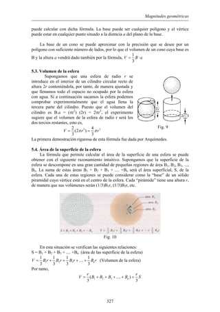 Magnitudes geométricas
puede calcular con dicha fórmula. La base puede ser cualquier polígono y el vértice
puede estar en cualquier punto situado a la distncia a del plano de la base.
La base de un cono se puede aproximar con la precisión que se desee por un
polígono con suficiente número de lados, por lo que el volumen de un cono cuya base es
B y la altura a vendrá dado también por la fórmula,
1
V B a
3
= ⋅
.3. Volumen de la esfera
na esfera de radio r se
5
Supongamos que u
Fig. 9
introduce en el interior de un cilindro circular recto de
altura 2r conteniéndola, por tanto, de manera ajustada y
que llenamos todo el espacio no ocupado por la esfera
con agua. Si a continuación sacamos la esfera podemos
comprobar experimentalmente que el agua llena la
tercera parte del cilindro. Puesto que el volumen del
cilindro es B.a = (πr2
) (2r) = 2πr3
, el experimento
sugiere que el volumen de la esfera de radio r será los
dos tercios restantes, esto es,
32
V = 34
3 3
rπ=(2 )rπ
La primera demostración rigurosa de esta fórmula fue dada por Arquímedes.
.4. Área de la superficie de la esfera
l área de la superficie de una esfera se puede
obte
5
La fórmula que permite calcular e
ner con el siguiente razonamiento intuitivo. Supongamos que la superficie de la
esfera se descompone en una gran cantidad de pequeñas regiones de área B1, B2, B3, ...,
Bn. La suma de estas áreas B1 + B2 + B3 + .... +Bn será el área superficial, S, de la
esfera. Cada una de estas regiones se puede considerar como la “base” de un sólido
piramidal cuyo vértice está en el centro de la esfera. Cada “pirámide” tiene una altura r,
de manera que sus volúmenes serán (1/3)B1r, (1/3)B2r, etc.
Fig. 10
En esta situación se verifican las siguientes relaciones:
S = a)B1 + B2 + B3 + .... +Bn (área de las superficie de la esfer
1 2 3
3 3 3 3
nB r B r B r B+ + +
1 1 1 1
....V = + (Volumen de la esfera)r
Por tanto,
1 2 3( .... )
3 3
n
r r
V B B B B= + + + + = S
327
 