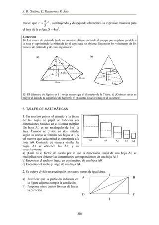 J. D. Godino, C. Batanero y R. Roa
A B
CD
Puesto que 34
3
V r= , sustituyendo y despejando obtenemos la expresión buscada para
2
4. Un tronco de pirámide (o de un cono) se obtiene cortando el cuerpo por un plano paralelo a
primiendo la pirámide (o el cono) que se obtiene. Encontrar los volúmenes de los
15. El diá veces es
mayor el área de la superficie de Júpiter?; b) ¿Cuántas veces es mayor el volumen?
el área de la esfera, S = 4πr .
Ejercicios:
1
la base y su
troncos de pirámide y de cono siguientes:
etro de Júpiter es 11 veces m
6. TALLER DE MATEMÁTICAS
m ayor que el diámetro de la Tierra. a) ¿Cuántas
1. En muchos países el tamaño y la forma
n con
imensiones basadas en el sistema métrico.
ondientes de una hoja A1?
ncho y largo, en centímetros, de una hoja A0.
.
) Justificar que la partición indicada en
) Proponer otras cuatro formas de hacer
de las hojas de papel se fabrica
d
Un hoja A0 es un rectángulo de 1m2
de
área. Cuando se divide en dos mitades
según su ancho se forman dos hojas A1, de
tal manera que cada mitad es semejante a la
hoja A0. Cortando de manera similar las
hojas A1 se obtienen las A2, y así
sucesivamente.
a) ¿Cuál es el factor de escala por el que
multiplica para obtener las dimensiones corres
b) Encontrar el a
la dimensión lineal de una hoja A0 se
p
c) Encontrar el ancho y largo de una hoja A4.
2. Se quiere dividir un rectángulo en cuatro partes de igual área
I
a
la figura adjunta cumple la condición.
b
la partición.
328
J
 