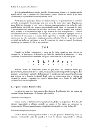 E. Cid, J. D. Godino y C. Batanero
de la derecha del número anterior significa 9 mientras que situada en la siguiente casilla
significaría 90 y en la siguiente 900. Naturalmente, cuando faltaba una unidad de un orden
determinado se dejaba la casilla correspondiente vacía.
Podría pensarse que el paso de este tipo de notación a una en que se eliminasen las barras
verticales es inmediato. Sin embargo, este paso no se dio hasta varios siglos después pues
exige definir un signo para el cero y esto es algo que muy pocas culturas han hecho. La razón
es difícilmente inteligible para nosotros, acostumbrados desde niños a la existencia del signo
0, pero tenemos que comprender lo artificioso que resulta crear un símbolo para indicar el
vacío, la nada, la no existencia de algo. Si algo no existe no hace falta apuntarlo. El vacío se
indica mostrándolo, no rellenándolo con un signo. La idea de inventar un signo para indicar la
no existencia de unidades o la existencia de un lugar vacío es una idea sorprendente y se les
ocurrió, por fin, a los matemáticos hindúes a principios del siglo VI d. C., lo que les permitió
prescindir de las barras verticales a la hora de representar los números. A partir de entonces
un número, por ejemplo el 9100 se representó así:
Cuando los árabes conquistaron el norte de la India conocieron este sistema de
numeración y al darse cuenta de lo mucho que facilitaba los cálculos lo adoptaron. Las cifras
que vienen a continuación corresponden a la grafía habitual en el Califato de Bagdad.
Nuestro sistema de numeración escrito es, por tanto, una invención hindú que,
posteriormente, fue asumida por los árabes, los cuales la difundieron por todo su imperio. Los
contactos comerciales y culturales de Europa con el mundo árabe propiciaron la difusión de
este sistema en la Europa occidental donde entró en competencia con el sistema de
numeración romano. Lentamente fue ganando adeptos hasta que a finales del siglo XVIII
quedo definitivamente implantado.
3.4. Tipos de sistemas de numeración
Los ejemplos anteriores nos muestran la existencia de diferentes tipos de sistema de
numeración que ahora vamos a definir con más precisión.
a) Sistema aditivo regular
En este sistema se definen símbolos para la unidad, la base y las potencias de la base. El
número representado se obtiene sumando los valores de los signos que componen su
representación. El sistema egipcio es un ejemplo de sistema aditivo regular de base 10.
b) Sistema multiplicativo regular
En él se definen símbolos para la unidad, la base, las potencias de la base y todos los
números comprendidos entre la unidad y la base. El número representado se obtiene
32
 