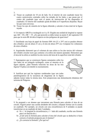 Magnitudes geométricas
3.
) Trazar un cuadrado de 10 cm de lado. En el interior de este cuadrado trazar los
cuatro semicírculos centrados sobre las mitades de los lados y que pasan por el
centro del cuadrado (que será el punto de intersección de las diagonales el
b)
que AB = 30 y DC = 55. ¿En qué posición se debe tomar un punto E del segmento CD
ara que la recta BE divida al trapecio en dos polígonos de igual área?
ar los volúmenes
de estos cilindros
r recto que contiene a la esfera (de manera ajustada). Demostrar que
l área de la esfera es también los dos tercios del área de la superficie total del cilindro.
gura adjunta. ¿Qué fórmula relaciona las áreas de las tres
s (que son todas
aralelogramos) de la secuencia de diagramas de la figura
djunta tienen todas la misma área. Esto proporciona una demo
a
cuadrado). El interior del cuadrado queda dividido en 8 superficies disjuntas. Rayar
las que sean convexas.
Trazar los ejes de simetría de la figura obtenida y calcular el área total de la figura
rayada.
4. Un trapecio ABCD es rectángulo en A y D. Elegida una unidad de longitud se supone
p
5. Enrollando una hoja de papel de formato DIN A4 (21 x 29'7 cm) se pueden obtener
dos cilindros: uno de altura 21 cm y el otro de altura 29'7 cm. Compar
6. Arquímedes demostró que el volumen de una esfera es los dos tercios del volumen
del cilindro circula
e
7. Supongamos que se construyen figuras semejantes sobre los
tres lados de un triángulo rectángulo, como se muestra en la
stración dinámica del
fi
figuras? Explica con detalle tu razonamiento.
8. Justificar por qué las regiones sombreada
p
a
teorema de Pitágoras.
9. Se preguntó a un alumno que encontrara una fórmula para calcular el área de un
círculo. Sugirió poner una cuerda alrededor del círculo y después formar con la cuerda
un cuadrado. Por ejemplo, un círculo con una circunferencia de 8 unidades se puede
ea del círculo que se deduciría si fuera
c) ¿Por qué no?
transformar en un cuadrado de lado 2 unidades.
a) Si c = la longitud la circunferencia y l = lado del cuadrado, escribe una fórmula
para l en función de c.
b) ¿Cuál sería la formula para calcular el ár
correcto el método propuesto por el alumno?
¿Es correcta la fórmula?
329
 
